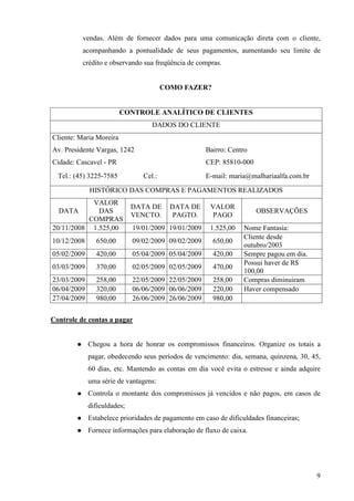 9
vendas. Além de fornecer dados para uma comunicação direta com o cliente,
acompanhando a pontualidade de seus pagamentos, aumentando seu limite de
crédito e observando sua freqüência de compras.
COMO FAZER?
CONTROLE ANALÍTICO DE CLIENTES
DADOS DO CLIENTE
Cliente: Maria Moreira
Av. Presidente Vargas, 1242 Bairro: Centro
Cidade: Cascavel - PR CEP: 85810-000
Tel.: (45) 3225-7585 Cel.: E-mail: maria@malhariaalfa.com.br
HISTÓRICO DAS COMPRAS E PAGAMENTOS REALIZADOS
DATA
VALOR
DAS
COMPRAS
DATA DE
VENCTO.
DATA DE
PAGTO.
VALOR
PAGO
OBSERVAÇÕES
20/11/2008 1.525,00 19/01/2009 19/01/2009 1.525,00 Nome Fantasia:
10/12/2008 650,00 09/02/2009 09/02/2009 650,00
Cliente desde
outubro/2003
05/02/2009 420,00 05/04/2009 05/04/2009 420,00 Sempre pagou em dia.
03/03/2009 370,00 02/05/2009 02/05/2009 470,00
Possui haver de R$
100,00
23/03/2009 258,00 22/05/2009 22/05/2009 258,00 Compras diminuiram
06/04/2009 320,00 06/06/2009 06/06/2009 220,00 Haver compensado
27/04/2009 980,00 26/06/2009 26/06/2009 980,00
Controle de contas a pagar
Chegou a hora de honrar os compromissos financeiros. Organize os totais a
pagar, obedecendo seus períodos de vencimento: dia, semana, quinzena, 30, 45,
60 dias, etc. Mantendo as contas em dia você evita o estresse e ainda adquire
uma série de vantagens:
Controla o montante dos compromissos já vencidos e não pagos, em casos de
dificuldades;
Estabelece prioridades de pagamento em caso de dificuldades financeiras;
Fornece informações para elaboração de fluxo de caixa.
 