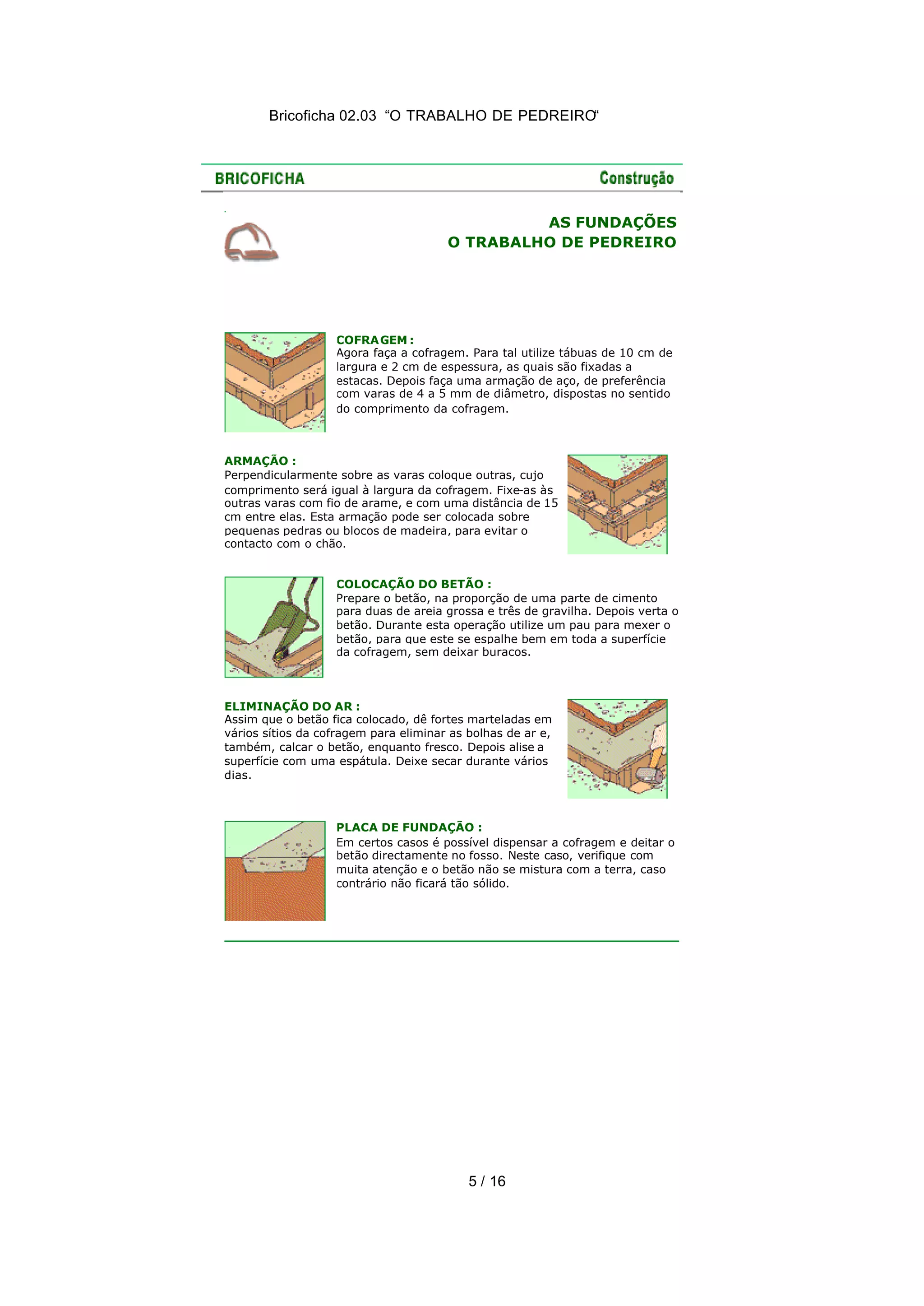 Bricoficha 02.03 “O TRABALHO DE PEDREIRO“
5 / 16
AS FUNDAÇÕES
O TRABALHO DE PEDREIRO
COFRAGEM :
Agora faça a cofragem. Para tal utilize tábuas de 10 cm de
largura e 2 cm de espessura, as quais são fixadas a
estacas. Depois faça uma armação de aço, de preferência
com varas de 4 a 5 mm de diâmetro, dispostas no sentido
do comprimento da cofragem.
ARMAÇÃO :
Perpendicularmente sobre as varas coloque outras, cujo
comprimento será igual à largura da cofragem. Fixe-as às
outras varas com fio de arame, e com uma distância de 15
cm entre elas. Esta armação pode ser colocada sobre
pequenas pedras ou blocos de madeira, para evitar o
contacto com o chão.
COLOCAÇÃO DO BETÃO :
Prepare o betão, na proporção de uma parte de cimento
para duas de areia grossa e três de gravilha. Depois verta o
betão. Durante esta operação utilize um pau para mexer o
betão, para que este se espalhe bem em toda a superfície
da cofragem, sem deixar buracos.
ELIMINAÇÃO DO AR :
Assim que o betão fica colocado, dê fortes marteladas em
vários sítios da cofragem para eliminar as bolhas de ar e,
também, calcar o betão, enquanto fresco. Depois alise a
superfície com uma espátula. Deixe secar durante vários
dias.
PLACA DE FUNDAÇÃO :
Em certos casos é possível dispensar a cofragem e deitar o
betão directamente no fosso. Neste caso, verifique com
muita atenção e o betão não se mistura com a terra, caso
contrário não ficará tão sólido.
 