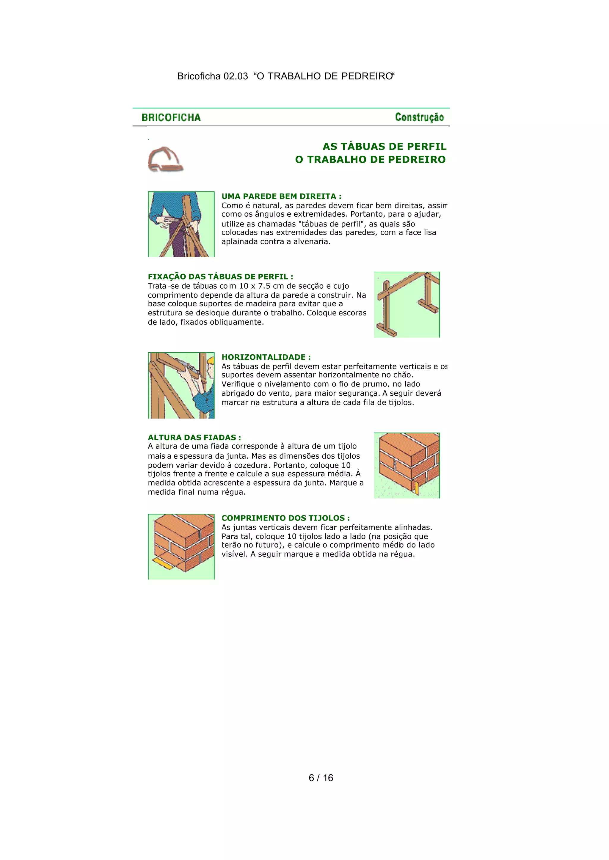 Bricoficha 02.03 “O TRABALHO DE PEDREIRO“
6 / 16
AS TÁBUAS DE PERFIL
O TRABALHO DE PEDREIRO
UMA PAREDE BEM DIREITA :
Como é natural, as paredes devem ficar bem direitas, assim
como os ângulos e extremidades. Portanto, para o ajudar,
utilize as chamadas "tábuas de perfil", as quais são
colocadas nas extremidades das paredes, com a face lisa
aplainada contra a alvenaria.
FIXAÇÃO DAS TÁBUAS DE PERFIL :
Trata -se de tábuas co m 10 x 7.5 cm de secção e cujo
comprimento depende da altura da parede a construir. Na
base coloque suportes de madeira para evitar que a
estrutura se desloque durante o trabalho. Coloque escoras
de lado, fixados obliquamente.
HORIZONTALIDADE :
As tábuas de perfil devem estar perfeitamente verticais e os
suportes devem assentar horizontalmente no chão.
Verifique o nivelamento com o fio de prumo, no lado
abrigado do vento, para maior segurança. A seguir deverá
marcar na estrutura a altura de cada fila de tijolos.
ALTURA DAS FIADAS :
A altura de uma fiada corresponde à altura de um tijolo
mais a e spessura da junta. Mas as dimensões dos tijolos
podem variar devido à cozedura. Portanto, coloque 10
tijolos frente a frente e calcule a sua espessura média. À
medida obtida acrescente a espessura da junta. Marque a
medida final numa régua.
COMPRIMENTO DOS TIJOLOS :
As juntas verticais devem ficar perfeitamente alinhadas.
Para tal, coloque 10 tijolos lado a lado (na posição que
terão no futuro), e calcule o comprimento médio do lado
visível. A seguir marque a medida obtida na régua.
 