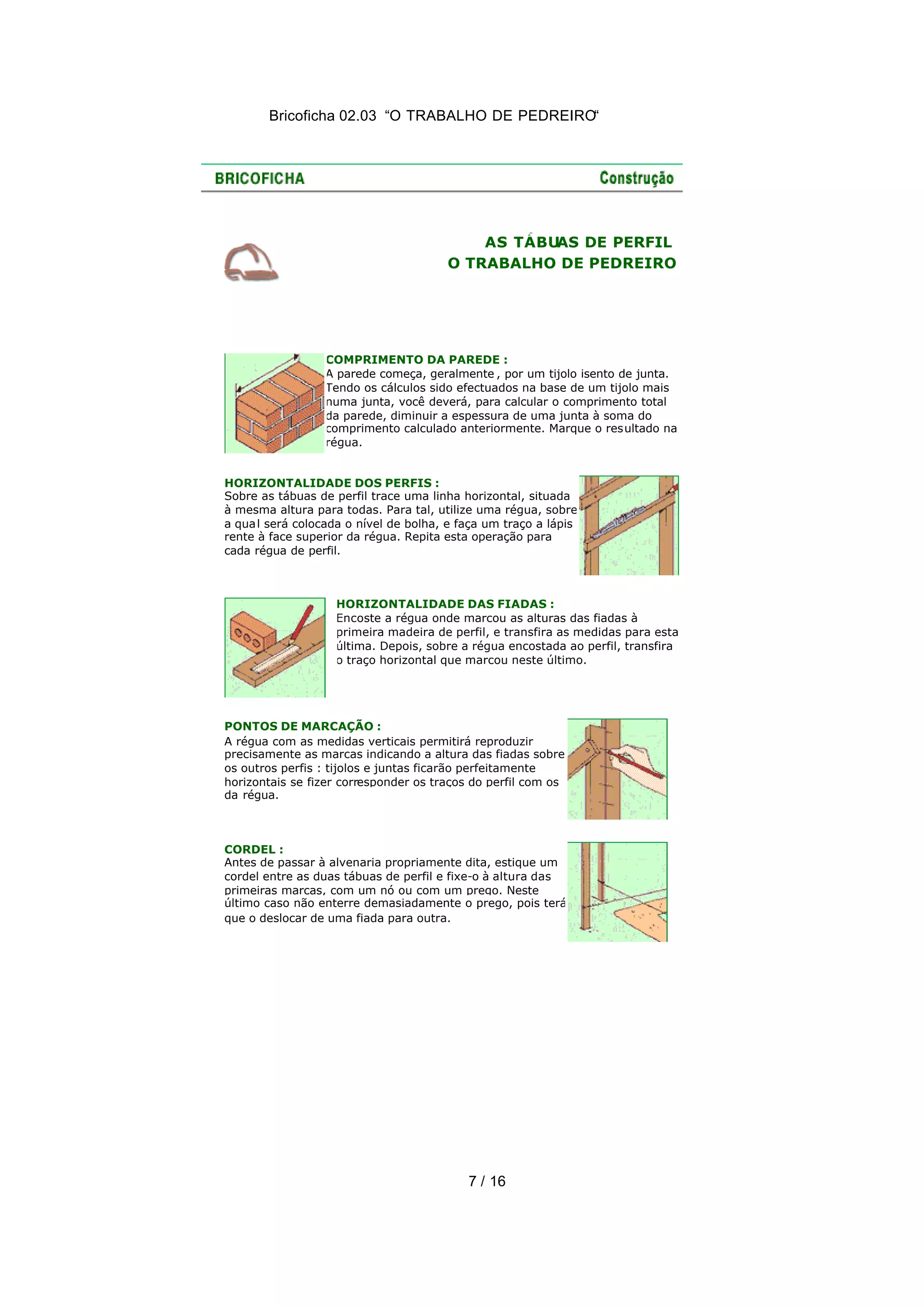 Bricoficha 02.03 “O TRABALHO DE PEDREIRO“
7 / 16
AS TÁBUAS DE PERFIL
O TRABALHO DE PEDREIRO
COMPRIMENTO DA PAREDE :
A parede começa, geralmente , por um tijolo isento de junta.
Tendo os cálculos sido efectuados na base de um tijolo mais
numa junta, você deverá, para calcular o comprimento total
da parede, diminuir a espessura de uma junta à soma do
comprimento calculado anteriormente. Marque o resultado na
régua.
HORIZONTALIDADE DOS PERFIS :
Sobre as tábuas de perfil trace uma linha horizontal, situada
à mesma altura para todas. Para tal, utilize uma régua, sobre
a qual será colocada o nível de bolha, e faça um traço a lápis
rente à face superior da régua. Repita esta operação para
cada régua de perfil.
HORIZONTALIDADE DAS FIADAS :
Encoste a régua onde marcou as alturas das fiadas à
primeira madeira de perfil, e transfira as medidas para esta
última. Depois, sobre a régua encostada ao perfil, transfira
o traço horizontal que marcou neste último.
PONTOS DE MARCAÇÃO :
A régua com as medidas verticais permitirá reproduzir
precisamente as marcas indicando a altura das fiadas sobre
os outros perfis : tijolos e juntas ficarão perfeitamente
horizontais se fizer corresponder os traços do perfil com os
da régua.
CORDEL :
Antes de passar à alvenaria propriamente dita, estique um
cordel entre as duas tábuas de perfil e fixe-o à altura das
primeiras marcas, com um nó ou com um prego. Neste
último caso não enterre demasiadamente o prego, pois terá
que o deslocar de uma fiada para outra.
 