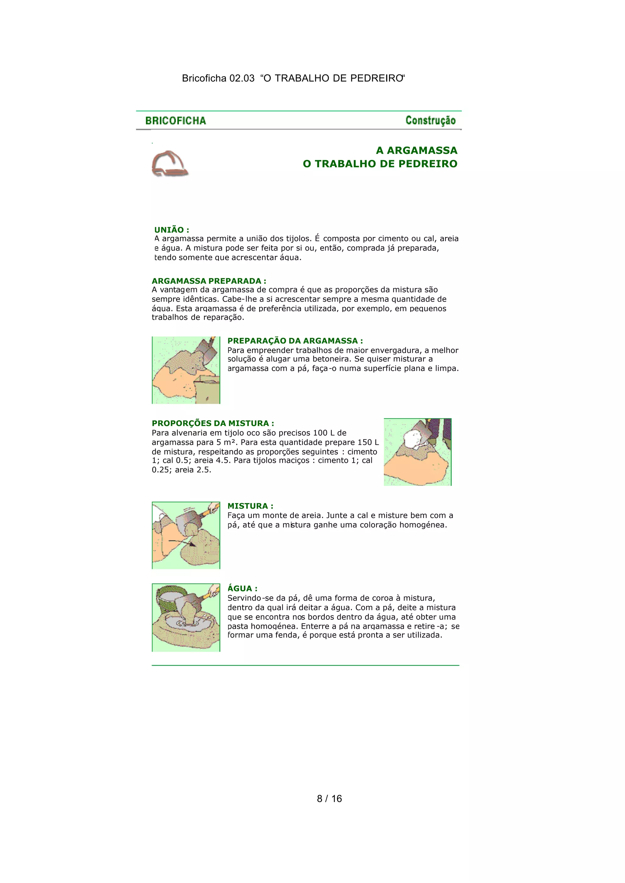 Bricoficha 02.03 “O TRABALHO DE PEDREIRO“
8 / 16
A ARGAMASSA
O TRABALHO DE PEDREIRO
UNIÃO :
A argamassa permite a união dos tijolos. É composta por cimento ou cal, areia
e água. A mistura pode ser feita por si ou, então, comprada já preparada,
tendo somente que acrescentar água.
ARGAMASSA PREPARADA :
A vantagem da argamassa de compra é que as proporções da mistura são
sempre idênticas. Cabe-lhe a si acrescentar sempre a mesma quantidade de
água. Esta argamassa é de preferência utilizada, por exemplo, em pequenos
trabalhos de reparação.
PREPARAÇÃO DA ARGAMASSA :
Para empreender trabalhos de maior envergadura, a melhor
solução é alugar uma betoneira. Se quiser misturar a
argamassa com a pá, faça-o numa superfície plana e limpa.
PROPORÇÕES DA MISTURA :
Para alvenaria em tijolo oco são precisos 100 L de
argamassa para 5 m². Para esta quantidade prepare 150 L
de mistura, respeitando as proporções seguintes : cimento
1; cal 0.5; areia 4.5. Para tijolos maciços : cimento 1; cal
0.25; areia 2.5.
MISTURA :
Faça um monte de areia. Junte a cal e misture bem com a
pá, até que a mistura ganhe uma coloração homogénea.
ÁGUA :
Servindo-se da pá, dê uma forma de coroa à mistura,
dentro da qual irá deitar a água. Com a pá, deite a mistura
que se encontra nos bordos dentro da água, até obter uma
pasta homogénea. Enterre a pá na argamassa e retire -a; se
formar uma fenda, é porque está pronta a ser utilizada.
 