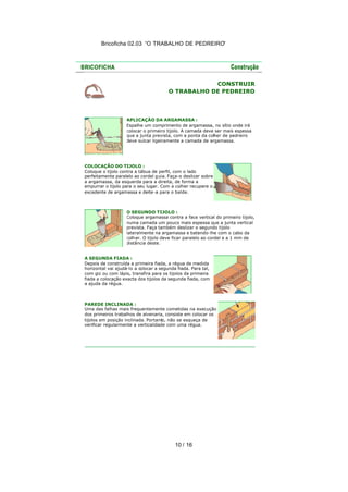Bricoficha 02.03 “O TRABALHO DE PEDREIRO“
10 / 16
CONSTRUIR
O TRABALHO DE PEDREIRO
APLICAÇÃO DA ARGAMASSA :
Espalhe um comprimento de argamassa, no sítio onde irá
colocar o primeiro tijolo. A camada deve ser mais espessa
que a junta prevista, com a ponta da colher de pedreiro
deve sulcar ligeiramente a camada de argamassa.
COLOCAÇÃO DO TIJOLO :
Coloque o tijolo contra a tábua de perfil, com o lado
perfeitamente paralelo ao cordel guia. Faça-o deslizar sobre
a argamassa, da esquerda para a direita, de forma a
empurrar o tijolo para o seu lugar. Com a colher recupere o
excedente de argamassa e deite-a para o balde.
O SEGUNDO TIJOLO :
Coloque argamassa contra a face vertical do primeiro tijolo,
numa camada um pouco mais espessa que a junta vertical
prevista. Faça também deslizar o segundo tijolo
lateralmente na argamassa e batendo-lhe com o cabo da
colher. O tijolo deve ficar paralelo ao cordel e a 1 mm de
distância deste.
A SEGUNDA FIADA :
Depois de construída a primeira fiada, a régua de medida
horizontal vai ajudá-lo a colocar a segunda fiada. Para tal,
com giz ou com lápis, transfira para os tijolos da primeira
fiada a colocação exacta dos tijolos da segunda fiada, com
a ajuda da régua.
PAREDE INCLINADA :
Uma das falhas mais frequentemente cometidas na execução
dos primeiros trabalhos de alvenaria, consiste em colocar os
tijolos em posição inclinada. Portanto, não se esqueça de
verificar regularmente a verticalidade com uma régua.
 