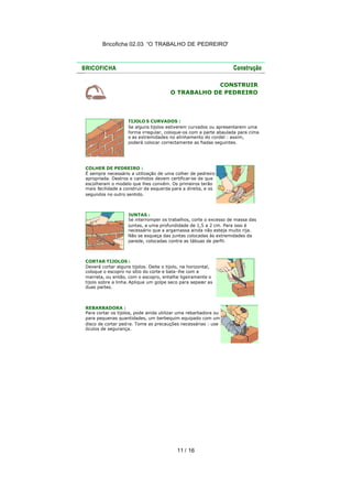 Bricoficha 02.03 “O TRABALHO DE PEDREIRO“
11 / 16
CONSTRUIR
O TRABALHO DE PEDREIRO
TIJOLO S CURVADOS :
Se alguns tijolos estiverem curvados ou apresentarem uma
forma irregular, coloque-os com a parte abaulada para cima
e as extremidades no alinhamento do cordel : assim,
poderá colocar correctamente as fiadas seguintes.
COLHER DE PEDREIRO :
É sempre necessário a utilização de uma colher de pedreiro
apropriada. Destros e canhotos devem certificar-se de que
escolheram o modelo que lhes convém. Os primeiros terão
mais facilidade a construir da esquerda para a direita, e os
segundos no outro sentido.
JUNTAS :
Se interromper os trabalhos, corte o excesso de massa das
juntas, a uma profundidade de 1,5 a 2 cm. Para isso é
necessário que a argamassa ainda não esteja muito rija.
Não se esqueça das juntas colocadas às extremidades da
parede, colocadas contra as tábuas de perfil.
CORTAR TIJOLOS :
Deverá cortar alguns tijolos. Deite o tijolo, na horizontal,
coloque o escopro no sítio do corte e bata-lhe com a
marreta, ou então, com o escopro, entalhe ligeiramente o
tijolo sobre a linha.Aplique um golpe seco para separar as
duas partes.
REBARBADORA :
Para cortar os tijolos, pode ainda utilizar uma rebarbadora ou
para pequenas quantidades, um berbequim equipado com um
disco de cortar pedra. Tome as precauções necessárias : use
óculos de segurança.
 