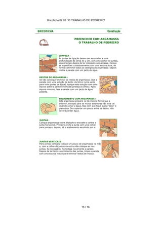 Bricoficha 02.03 “O TRABALHO DE PEDREIRO“
15 / 16
PREENCHER COM ARGAMASSA
O TRABALHO DE PEDREIRO
LIMPEZA :
As juntas de ligação devem ser escavadas a uma
profundidade de cerca de 2 cm, com uma colher de juntas,
pouco tempo depois de ter colocado a argamassa. Escove
as superfícies cuidadosamente com uma escova dura, de
forma a eliminar todos os vestígios de argamassa. Depois
molhe a parede com um jacto de água.
RESTOS DE ARGAMASSA :
Se não conseguir eliminar os restos de argamassa, lave a
parede com uma solução de ácido clorídrico (uma parte
para vinte partes de água). Aplique esta solução com uma
escova sobre a parede molhada (proteja os olhos). Após
alguns minutos, lave a parede com um jacto de água
potente.
ENCHIMENTO COM ARGAMASSA :
Esta argamassa prepara -se da mesma forma que a
anterior, excepto para os muros exteriores não leva cal.
Quando juntar a água, faça com que fique quase "seca" e
granulosa. Se a apertar um pouco entre os dedos, não
deverá perder água.
JUNTAS :
Coloque argamassa sobre a talocha e encoste-a contra a
junta horizontal. Primeiro encha a junta com uma colher
para juntas e, depois, dê o acabamento escolhido por si.
JUNTAS VERTICAIS :
Para juntas verticais coloque um pouco de argamassa na mão
e, com a colher de juntas na outra mão coloque-as nas
juntas. Se necessário, humedeça novamente a parede.
Depois de ter feito o enchimento das juntas, limpe a parede
com uma escova macia para eliminar restos de massa.
 