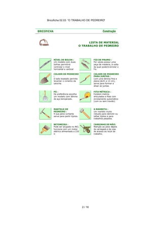Bricoficha 02.03 “O TRABALHO DE PEDREIRO“
2 / 16
LISTA DE MATERIAL
O TRABALHO DE PEDREIRO
NÍVEL DE BOLHA :
Um modelo com duas
bolhas permitirá
controlar o nível
horizontal e vertical.
FIO DE PRUMO :
Por vezes possui uma
peça de madeira, à volta
da qual poderá enrolar o
fio.
COLHER DE PEDREIRO
:
O lado biselado permite
levantar o cimento da
talocha.
COLHER DE PEDREIRO
PARA JUNTAS :
Com uma lâmina fina e
plana (de 8 a 12 cm),
serve para formar e
alisar as juntas.
PÁ :
De preferência escolha
um modelo com lâmina
de aço temperado.
FITA MÉTRICA :
Existem metros
articulados e fitas com
enrolamento automático
(com ou sem travão).
MARTELO DE
PEDREIRO :
A sua pena cortante
serve para partir tijolos.
A MARRETA :
Um martelo muito
robusto para demolir ou
talhar tijolos e para
trabalhos pesados.
BETONEIRA :
Pode ser alugada no AKI,
funciona com um motor
elétrico alimentado a 220
V.
CARRINHO DE MÃO:
Atenção ao peso depois
de carregado e às vias
de acesso ao local de
trabalho.
 