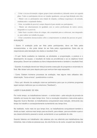 o · Evitar o excesso de atenção a alguns grupos (mais carismáticos), deixando outros em segundo
plano. Todos os participantes devem ser tratados igualmente, sem que haja distinção entre eles;
o · Manter com os participantes uma relação de simpatia, confiança (segurança) e de amizade,
estabelecendo e respeitando limites;
o · Estar, na medida do possível, sempre disponível para atender aos participantes;
o · Manter um relacionamento de igualdade com os outros profissionais de outros setores,
integrando-os se possível;
o · Saber fazer e receber críticas de colegas, não competindo para se sobressair, mas integrando-
se, para realizar um trabalho de grupo;
o · Evitar comentários desnecessários sobre o comportamento ou atitude das pessoas em geral.
AVALIAÇÂO
- Quem: A avaliação pode ser feita pelos participantes, deve ser feita pelos
recreacionistas, e não pode deixar de ser feita pelos organizadores. Estes são os
responsáveis pela tabulação dos dados e resultado final.
- O quê: Serão avaliados os materiais, as atividades, a programação, a postura e o
desempenho da equipe, o resultado de todas as providências e se os objetivos foram
alcançados. Devem ser avaliados os itens independentemente e também o resultado final.
- Quando: A avaliação deverá ser feita já durante a execução do programa e encerrada no
final. Não deixar tudo para depois para que nenhum item seja esquecido.
- Como: Existem inúmeros processos de avaliação, mas alguns mais utilizados são:
observação, “boca-a-boca”, questionários e outros.
- Para quê: Através da avaliação criam-se parâmetros para que os próximos programas
sejam sempre melhores que os anteriores (“feedback”).
LAZER E QUALIDADE DE VIDA
Por muito tempo, os trabalhadores lutaram – e ainda lutam – pela redução da jornada de
trabalho em busca de maior tempo livre. Com a revolução industrial e mais ainda após a
Segunda Guerra Mundial, os trabalhadores conquistaram essa redução, diminuindo seu
tempo de trabalho e conseqüentemente aumentando seu tempo livre.
Na realidade, muito mais do que tempo livre, os trabalhadores conquistaram também o
direito ao lazer; sobrava mais tempo para se divertir, para relaxar, para se entreter e para o
seu desenvolvimento pessoal e social, aumentando a sua qualidade de vida.
Quando falamos em trabalhador não estamos sós nos referindo aos trabalhadores das
indústrias, mas a todas as pessoas que, de uma forma ou de outra, ocupam seu tempo de
 