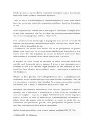 trabalho produzindo, seja na indústria, no comércio, a criança na escola, a dona de casa,
enfim todos aqueles que estão relacionados à produção.
Talvez, na época, os trabalhadores não usassem nomenclaturas do tipo tempo livre ou
lazer mas, com certeza, eles sentiam necessidade desse lazer e da melhora da qualidade
de vida.
Fomos ao passado para entender o futuro. Nos tempos de hoje também se luta pelo direito
ao lazer e pela qualidade de vida. Essa luta não é mais somente com os empreendedores,
mas também com o progresso e o ritmo da vida moderna.
Com o desenvolvimento da tecnologia e do progresso, surge também o stress da vida
moderna e as pessoas vêm cada vez mais buscando o bem-estar físico, mental, social e
cultural, sinônimo de qualidade de vida.
A qualidade de vida tem sido muito discutida hoje em dia, principalmente nas grandes
cidades, onde o progresso e a tecnologia têm contribuído para o desenvolvimento e ao
mesmo tempo têm sido prejudiciais; as pessoas se tomaram “prisioneiras” desse
desenvolvimento e a qualidade de vida passou de importante a necessária.
As empresas, os órgãos públicos, as instituições, os centros comunitários e outros têm
exercido papel fundamental para as pessoas. É grande a sua preocupação com a
qualidade de viela. Cada vez mais surgem programas de lazer oferecidos por essas
instituições. Essas iniciativas têm contribuído – e muito _ para aumentar a qualidade de
vida das pessoas.
O lazer é um direito garantido pela Constituição Brasileira a todos os cidadãos (crianças,
adolescentes, adultos, terceira idade, portadores de necessidades especiais etc.), mas não
é preciso esperar as iniciativas das instituições. As pessoas podem escolher sozinhas,
com a família, com os amigos, a melhor forma de usufruir seu tempo livre.
O lazer tem sido diretamente relacionado ao poder aquisitivo. É preciso que as pessoas
entendam que o divertimento, o entretenimento, o lúdico podem ser adquiridos em
quaisquer situações — pagas ou não pagas. Podemos citar como exemplo, os parques
públicos, as praças, as praias, as feiras culturais, os shows oferecidos à comunidade, o
próprio futebol (tão popular entre os brasileiros), as escolas de samba etc., que
normalmente são oportunidades gratuitas. Existe, principalmente nas grandes cidades,
uma oferta muito grande de divertimento para a população .
Usufruir dessas oportunidades é uma forma de melhorar sua QUALIDADE DE VIDA.
A RECREAÇÃO EM ESCOLAS
 