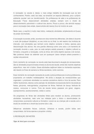 A recreação na escola é, talvez, o mais antigo trabalho de recreação que se tem
conhecimento. Porém, cada vez mais, vai tomando um aspecto diferente, pois o próprio
ambiente escolar vem se transformando. Os professores de sala e os professores de
Educação Física desenvolviam atividades simples, sempre com o intuito de
desenvolvimento psicomotor e cultural dos alunos. Pouco a pouco, vão abrindo espaço
para a recreação mais ampla, desenvolvida até mesmo fora do horário de aula.
Neste caso, o espírito é muito mais lúdico, realizando atividades simplesmente em busca
do prazer da diversão.
A recreação na escola, então, acontece em dois momentos diferentes. Um deles é durante
a aula (de qualquer disciplina), no seu início ou no final, ou até mesmo nos horários de
intervalo, com atividades que tenham como objetivo somente o lúdico, apenas para
descontração dos alunos. Há uma grande diferença entre uma aula e um momento de
recreação durante a aula, pois na aula sempre estará presente o objetivo cultural ou
formativo, enquanto a recreação, como já vimos, tem como objetivo apenas o de recrear.
Não podemos deixar de salientar que em quaisquer casos sempre estará presente o
caráter educacional.
Outro momento de recreação na escola está mais favorável à atuação do recreacionista,
são as atividades proporcionadas a todos os alunos da escola, ainda não visando objetivos
específicos, mas sim o lúdico. Essas atividades exploram datas ou momentos especiais,
até mesmo os finais de semana ou férias escolares, como veremos.
Esse momento de recreação necessita do auxílio outros profissionais e outros professores,
propiciando um trabalho multidisciplinar. Há ainda a atuação de recreacionistas que
organizam c promovem atividades ou eventos recreativos dentro e fora da escola. Para
melhor ilustrarmos, citamos como exemplo de atividades recreacionais dentro da escola as
festas, gincanas, matroginástica, programas de férias, festivais de dança, festivais de
música, concursos e outros. Fora da escola temos passeios em geral, viagens,
acampamentos, acantonamentos, visitas e outros.
Os programas de férias são atividades feitas para receber os alunos, promovendo
atividades recreativas, mais uma vez voltadas para o lúdico e desvinculadas do
compromisso puramente cultural ou formativo. Levam-se as crianças até a escola com o
intuito de entretê-las e diverti-las durante todo o dia.
Utilizam-se atividades físicas, culturais, artísticas e sociais, porém todas sem
compromisso, de forma apenas a propiciar o lúdico.
A RECREAÇÃO EM HOTÉIS
Tipos de hotel para recreação
 