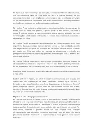 Os hotéis que oferecem serviços de recreação podem ser divididos em três categorias,
que denominaremos: Hotel de Praia, Hotel de Campo e Hotel de Estância. As três
categorias diferenciam-se em função dos equipamentos de lazer encontrados, em função
do tipo de hóspedes que frequenta tal hotel e seu comportamento, e conseqüentemente
em função das atividades que serão propostas em cada caso.
No Hotel de Praia, costuma-se utilizar quadras esportivas montadas na areia, campo de
futebol, salão ou áreas para ginástica, a própria praia e o mar, passeios, excursões e
outros. É onde se encontra a maior incidência de jovens, exigindo atividades de muita
movimentação e uma busca de contato entre as pessoas. A dinâmica das atividades não é
tão alta nem tão calma.
No Hotel de Campo, em sua maioria hotéis-fazendas, encontramos grandes áreas livres
disponíveis. Os equipamentos e materiais de lazer sempre são mais sofisticados e existe
uma exigência maior por parte dos hóspedes. Há um número maior de famílias formadas
por casais com filhos que podem ser crianças ou adolescentes; o estímulo gira
principalmente em torno dos próprios equipamentos oferecidos pelo hotel. A dinâmica das
atividades é altíssima.
No Hotel de Estância, quase sempre semi-urbanos, o espaço livre disponível é menor. As
atividades são mais internas ou exigem que o hóspede saia da área do hotel para realizá-
las. As faixas etárias são normalmente mais altas, com muita presença da terceira idade.
O estímulo é pelo descanso e as atividades são mais passivas. A dinâmica das atividades
é mais calma.
Existem também os “Spas”, que além de desenvolverem cuidados com a saúde têm
diversificado sua programação de lazer, oferecendo também jogos, gincanas e
brincadeiras para seus hóspedes, como forma de passatempo e distração; os “Resorts”
(macro complexos turísticos) que são hotéis de luxo totalmente voltados para o lazer;
também os “Lodges”, que são hotéis de selva, localizados em sua maioria na região Norte
do país e que oferecem atividades na selva.
Objetivos do hotel e da equipe de recreacionistas
Ao contratar uma equipe de recreacionistas, o estabelecimento hoteleiro está buscando
oferecer a seus hóspedes um serviço a mais. Com isso, ele cria mais um diferencial, na
tentativa de superar a concorrência. Dessa forma, a direção ou gerência do hotel divulga
suas campanhas de marketing com temas voltados para as atividades recreativas. Por
esse motivo, diretores e gerentes acham que todo hóspede deve participar
obrigatoriamente das atividades recreativas propostas, pois só assim ele estará
plenamente satisfeito, retornando e recomendando o hotel, gerando maior retomo
financeiro.
 