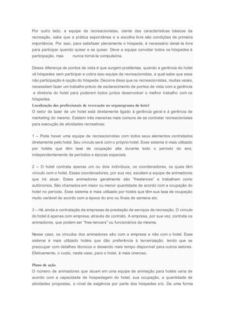 Por outro lado, a equipe de recreacionistas, ciente das características básicas da
recreação, sabe que a prática espontânea e a escolha livre são condições de primeira
importância. Por isso, para satisfazer plenamente o hóspede, é necessário deixá-la livre
para participar quando quiser e se quiser. Deve a equipe convidar todos os hóspedes à
participação, mas nunca torná-la compulsória.
Dessa diferença de pontos de vista é que surgem problemas, quando a gerência do hotel
vê hóspedes sem participar e cobra isso equipe de recreacionistas, a qual sabe que essa
não participação é opção do hóspede. Decorre disso que os recreacionistas, muitas vezes,
necessitam fazer um trabalho prévio de esclarecimento de pontos de vista com a gerência
e diretoria do hotel para poderem todos juntos desenvolver o melhor trabalho com os
hóspedes.
Localização dos profissionais de recreação no organograma do hotel
O setor de lazer de um hotel está diretamente ligado à gerência geral e à gerência de
marketing do mesmo. Existem três maneiras mais comuns de se contratar recreacionistas
para execução de atividades recreativas:
1 – Pode haver uma equipe de recreacionistas com todos seus elementos contratados
diretamente pelo hotel. Seu vínculo será com o próprio hotel. Esse sistema é mais utilizado
por hotéis que têm taxa de ocupação alta durante todo o período do ano,
independentemente de períodos e épocas especiais.
2 – O hotel contrata apenas um ou dois indivíduos, os coordenadores, os quais têm
vínculo com o hotel. Esses coordenadores, por sua vez, escalam a equipe de animadores
que irá atuar. Estes animadores geralmente são “freelances” e trabalham como
autônomos. São chamados em maior ou menor quantidade de acordo com a ocupação do
hotel no período. Esse sistema é mais utilizado por hotéis que têm sua taxa de ocupação
muito variável de acordo com a época do ano ou finais de semana etc.
3 – Há ainda a contratação de empresas de prestação de serviços de recreação. O vínculo
do hotel é apenas com empresa, através de contrato. A empresa, por sua vez, contrata os
animadores, que podem ser “free-lancers” ou funcionários da mesma.
Nesse caso, os vínculos dos animadores são com a empresa e não com o hotel. Esse
sistema é mais utilizado hotéis que dão preferência à terceirização, tendo que se
preocupar com detalhes técnicos e deixando mais tempo disponível para outros setores.
Efetivamente, o custo, neste caso, para o hotel, é mais oneroso.
Plano de ação
O número de animadores que atuam em uma equipe de animação para hotéis varia de
acordo com a capacidade de hospedagem do hotel, sua ocupação, a quantidade de
atividades propostas, o nível de exigência por parte dos hóspedes etc. De uma forma
 