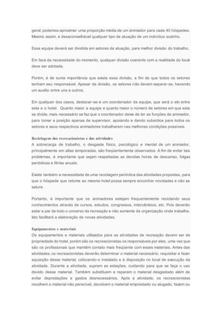 geral, podemos aproximar uma proporção média de um animador para cada 40 hóspedes.
Mesmo assim, é desaconselhável qualquer tipo de atuação de um indivíduo sozinho.
Essa equipe deverá ser dividida em setores de atuação, para melhor divisão do trabalho.
Em face da necessidade do momento, qualquer divisão coerente com a realidade do local
deve ser adotada.
Porém, é de suma importância que exista essa divisão, a fim de que todos os setores
tenham seu responsável. Apesar da divisão, os setores não devem separar-se, havendo
um auxílio entre uns e outros.
Em qualquer dos casos, destacar-se-á um coordenador da equipe, que será o elo entre
esta e o hotel. Quanto maior a equipe e quanto maior o número de setores em que esta
se divide, mais necessário se faz que o coordenador deixe de ter as funções de animador,
para tomar a posição apenas de supervisor, apoiando e dando subsídios para todos os
setores e seus respectivos animadores trabalharem nas melhores condições possíveis.
Reciclagem dos recreacionistas e das atividades
A sobrecarga de trabalho, o desgaste físico, psicológico e mental de um animador,
principalmente em altas temporadas, são freqüentemente observados. A fim de evitar tais
problemas, é importante que sejam respeitadas as devidas horas de descanso, folgas
periódicas e férias anuais.
Existe também a necessidade de uma reciclagem periódica das atividades propostas, para
que o hóspede que retome ao mesmo hotel possa sempre encontrar novidades e não se
sature.
Portanto, é importante que os animadores estejam frequentemente reciclando seus
conhecimentos através de cursos, estudos, congressos, intercâmbios, etc. Pois deverão
estar a par de todo o universo da recreação e não somente da organização onde trabalha.
Isto facilitará a elaboração de novas atividades.
Equipamentos e materiais
Os equipamentos e materiais utilizados para as atividades de recreação devem ser de
propriedade do hotel, porém são os recreacionistas os responsáveis por eles, uma vez que
são os profissionais que mantêm contato mais freqüente com esses materiais. Antes das
atividades, os recreacionistas deverão determinar o material necessário, requisitar e fazer
aquisição desse material, colocando-o instalado e à disposição no local de execução da
atividade. Durante a atividade, suprem as estações, cuidando para que se faça o uso
devido desse material. Também substituem e reparam o material desgastado além de
evitar depredações e gastos desnecessários. Após a atividade, os recreacionistas
recolhem o material não perecível, devolvem o material emprestado ou alugado, fazem ou
 