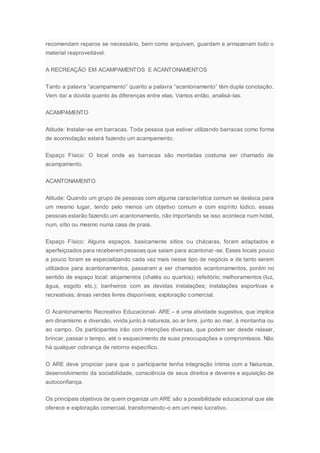 recomendam reparos se necessário, bem como arquivam, guardam e armazenam todo o
material reaproveitável.
A RECREAÇÃO EM ACAMPAMENTOS E ACANTONAMENTOS
Tanto a palavra “acampamento” quanto a palavra “acantonamento” têm dupla conotação.
Vem daí a dúvida quanto às diferenças entre elas. Vamos então, analisá-las.
ACAMPAMENTO
Atitude: Instalar-se em barracas. Toda pessoa que estiver utilizando barracas como forma
de acomodação estará fazendo um acampamento.
Espaço Físico: O local onde as barracas são montadas costuma ser chamado de
acampamento.
ACANTONAMENTO
Atitude: Quando um grupo de pessoas com alguma característica comum se desloca para
um mesmo lugar, tendo pelo menos um objetivo comum e com espírito lúdico, essas
pessoas estarão fazendo um acantonamento, não importando se isso acontece num hotel,
num, sítio ou mesmo numa casa de praia.
Espaço Físico: Alguns espaços, basicamente sítios ou chácaras, foram adaptados e
aperfeiçoados para receberem pessoas que saiam para acantonar-se. Esses locais pouco
a pouco foram se especializando cada vez mais nesse tipo de negócio e de tanto serem
utilizados para acantonamentos, passaram a ser chamados acantonamentos, porém no
sentido de espaço local: alojamentos (chalés ou quartos); refeitório; melhoramentos (luz,
água, esgoto etc.); banheiros com as devidas instalações; instalações esportivas e
recreativas; áreas verdes livres disponíveis; exploração comercial.
O Acantonamento Recreativo Educacional- ARE – é uma atividade sugestiva, que implica
em dinamismo e diversão, vivida junto à natureza, ao ar livre, junto ao mar, à montanha ou
ao campo. Os participantes irão com intenções diversas, que podem ser desde relaxar,
brincar, passar o tempo, até o esquecimento de suas preocupações e compromissos. Não
há qualquer cobrança de retorno específico.
O ARE deve propiciar para que o participante tenha integração íntima com a Natureza,
desenvolvimento da sociabilidade, consciência de seus direitos e deveres e aquisição de
autoconfiança.
Os principais objetivos de quem organiza um ARE são a possibilidade educacional que ele
oferece e exploração comercial, transformando-o em um meio lucrativo.
 