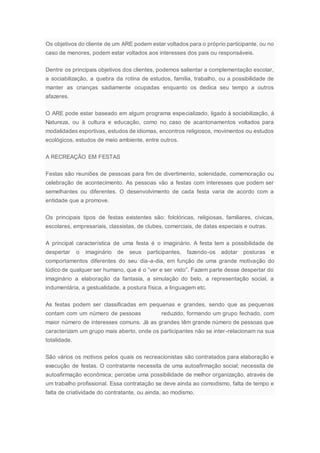 Os objetivos do cliente de um ARE podem estar voltados para o próprio participante, ou no
caso de menores, podem estar voltados aos interesses dos pais ou responsáveis.
Dentre os principais objetivos dos clientes, podemos salientar a complementação escolar,
a sociabilização, a quebra da rotina de estudos, família, trabalho, ou a possibilidade de
manter as crianças sadiamente ocupadas enquanto os dedica seu tempo a outros
afazeres.
O ARE pode estar baseado em algum programa especializado, ligado à sociabilização, á
Natureza, ou à cultura e educação, como no caso de acantonamentos voltados para
modalidades esportivas, estudos de idiomas, encontros religiosos, movimentos ou estudos
ecológicos, estudos de meio ambiente, entre outros.
A RECREAÇÃO EM FESTAS
Festas são reuniões de pessoas para fim de divertimento, solenidade, comemoração ou
celebração de acontecimento. As pessoas vão a festas com interesses que podem ser
semelhantes ou diferentes. O desenvolvimento de cada festa varia de acordo com a
entidade que a promove.
Os principais tipos de festas existentes são: folclóricas, religiosas, familiares, cívicas,
escolares, empresariais, classistas, de clubes, comerciais, de datas especiais e outras.
A principal característica de uma festa é o imaginário. A festa tem a possibilidade de
despertar o imaginário de seus participantes, fazendo-os adotar posturas e
comportamentos diferentes do seu dia-a-dia, em função de uma grande motivação do
lúdico de qualquer ser humano, que é o “ver e ser visto”. Fazem parte desse despertar do
imaginário a elaboração da fantasia, a simulação do belo, a representação social, a
indumentária, a gestualidade, a postura física, a linguagem etc.
As festas podem ser classificadas em pequenas e grandes, sendo que as pequenas
contam com um número de pessoas reduzido, formando um grupo fechado, com
maior número de interesses comuns. Já as grandes têm grande número de pessoas que
caracterizam um grupo mais aberto, onde os participantes não se inter-relacionam na sua
totalidade.
São vários os motivos pelos quais os recreacionistas são contratados para elaboração e
execução de festas. O contratante necessita de uma autoafirmação social; necessita de
autoafirmação econômica; percebe uma possibilidade de melhor organização, através de
um trabalho profissional. Essa contratação se deve ainda ao comodismo, falta de tempo e
falta de criatividade do contratante, ou ainda, ao modismo.
 