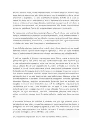 Em caso de festa infantil, quase sempre festas de aniversário, temos que observar todos
estes pontos já levantados e além deles outros dois itens de especial importância, que se
encontram no diagnóstico. São eles o conhecimento do tema da festa, isto é, se ela se
baseia em algum fato ou personagem da época, pois deveremos adaptar a esse tema
todas as atividades, ornamentação do salão, vestimentas, linguagem etc. O outro item é a
preferência do dono da festa, para ter certeza de satisfazer seus anseios e não insistir em
pontos não agradáveis. A partir daí, as outras etapas prosseguem normalmente.
Ao elaborarmos uma festa, devemos sempre fazer um “check-list”, ou seja, uma lista de
todos os detalhes que não podem ser esquecidos (anamnese), o qual deverá conter todo o
cronograma das atividades, materiais utilizados, recursos humanos necessários e espaços
onde as atividades serão desenvolvidas. O intuito desses check-list é organizar ao máximo
o trabalho, não sendo pego de surpresa por situações adversas…
A grande festa, pelas suas características (grande número de participantes e grupo aberto)
demanda cuidados especiais de elaboração e organização, a fim de que sejam atendidas
todas as expectativas dos mais diferentes públicos. Vamos estudá-los cuidadosamente.
A partir da recepção, já devemos nos preocupar com o fato de chamar a atenção dos
participantes para o local onde a festa está sendo desenvolvida e lhes mostrando que
acontecendo atividades recreativas e que esse é um elo pontos alta festa. A entrada do
espaço utilizado deverá estar especialmente decorado e enfeitado com elementos de
animação já a porta, tal qual bandinha de música, recepcionistas, animadores, bichinhos
fantasiados etc. Em seguida, o conjunto formado por uma boa aparelhagem de som e um
bom animador ao microfone darão vida à festa, comunicando, animando e informando aos
participantes tudo o que está disponível para sua total diversão. Música de fundo é de
extrema importância. As atividades acontecerão em diversos pontos diferentes, explorando
interesses diferentes, ocorrendo paralelamente. Podem-se dividir as atividades por
estações, observando-se as faixas etárias ou o perfil dos participantes ou qualquer outra
característica que os una. Essas atividades são de pouca ou muita movimentação,
tentando aproveitar o espaço disponível na sua totalidade. Temos, como exemplo de
atrações, os jogos, brincadeiras, concursos, competições, gincanas, artes plásticas,
pintura no rosto das crianças, shows de mágica, palhaços, malabaristas, dança, cantores
etc.
É importante escalonar as atividades e promover para que haja momentos onde o
participante da festa estará no papel de espectador e outros momentos onde ele será o
protagonista das atividades. Sempre que possível, a festa deve culminar em um ápice, um
ponto alto, encerrando-se com uma dinâmica de impacto. É também o momento de se
processar a entrega de prêmios c brindes, caso existam.
Os participantes sempre saem de urna festa esperando a data da próxima.
 