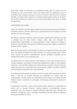 Numa festa infantil de aniversário, o procedimento básico está em observar que as
atividades de início não deverão contar com número exato de participantes, pois os
convidados estão chegando aos poucos e temos o intuito de mantê-los juntos, na mesma
atividade, ao mesmo tempo. Depois de a maioria já estar presente, iniciam-se as ativida-
des de maior dinamismo e culmina-se com o cantar dos Parabéns, bolo, doces e entrega
de lembranças.
A RECREAÇÃO EM CLUBES
Apesar de podermos encontrar alguns clubes que desenvolvem programas de atividades
recreativas durante a semana, sabemos que o grande potencial da recreação nos clubes
acontece nos finais de semana.
Nos sábados, domingos e feriados, notamos crianças e adolescentes desfrutando de toda
a animação que um clube oferece, inclusive muitas vezes sob orientação de
recreacionistas especializados, os quais programam a melhor maneira de desfrutar o
tempo livre. Durante todo o dia diversas atividades são promovidas sempre na tentativa de
agradar a todos os gostos.
Além dos finais de semana, temos também nos clubes os programas de férias, que, assim
como nas escolas, acontecem nas férias escolares. As crianças passam todo o dia no
clube, durante um período preestabelecido, fazendo atividades recreativas que se
complementam dentro de um programa maior.
Em alguns casos, as crianças passam a noite também no clube, seja na sede urbana ou
na sede campestre, acomodado em alojamentos adaptados em salões ou outros espaço;
disponíveis, numa atividade idêntica aos acantonamentos recreativos. Ainda há casos de
clubes que levam seus associados para outros espaços, viagens, excursões, passeios,
acantonamentos propriamente ditos, piqueniques etc.
Os profissionais de recreação que atuam em clubes, em geral, são funcionários do próprio
clube, a não ser em eventos especiais que demandam um número maior de
recreacionistas, os quais podem ser contratados como free-lancers. Em grandes eventos
também vemos a ocorrência de contratação de empresas prestadoras de serviços de
recreação.
As atividades recreativas a serem desenvolvidas devem sempre ser programadas de
acordo com os recursos humanos, recursos materiais e principalmente espaços
disponíveis, pois nem sempre os espaços existentes estão livres para utilização com
atividades recreacionais, pois a recreação normalmente não tem posição de destaque
dentro das prioridades do clube.
 