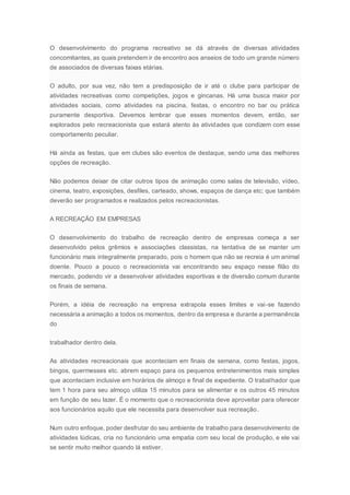 O desenvolvimento do programa recreativo se dá através de diversas atividades
concomitantes, as quais pretendem ir de encontro aos anseios de todo um grande número
de associados de diversas faixas etárias.
O adulto, por sua vez, não tem a predisposição de ir até o clube para participar de
atividades recreativas como competições, jogos e gincanas. Há uma busca maior por
atividades sociais, como atividades na piscina, festas, o encontro no bar ou prática
puramente desportiva. Devemos lembrar que esses momentos devem, então, ser
explorados pelo recreacionista que estará atento às atividades que condizem com esse
comportamento peculiar.
Há ainda as festas, que em clubes são eventos de destaque, sendo uma das melhores
opções de recreação.
Não podemos deixar de citar outros tipos de animação como salas de televisão, vídeo,
cinema, teatro, exposições, desfiles, carteado, shows, espaços de dança etc; que também
deverão ser programados e realizados pelos recreacionistas.
A RECREAÇÃO EM EMPRESAS
O desenvolvimento do trabalho de recreação dentro de empresas começa a ser
desenvolvido pelos grêmios e associações classistas, na tentativa de se manter um
funcionário mais integralmente preparado, pois o homem que não se recreia é um animal
doente. Pouco a pouco o recreacionista vai encontrando seu espaço nesse filão do
mercado, podendo vir a desenvolver atividades esportivas e de diversão comum durante
os finais de semana.
Porém, a idéia de recreação na empresa extrapola esses limites e vai-se fazendo
necessária a animação a todos os momentos, dentro da empresa e durante a permanência
do
trabalhador dentro dela.
As atividades recreacionais que aconteciam em finais de semana, como festas, jogos,
bingos, quermesses etc. abrem espaço para os pequenos entretenimentos mais simples
que aconteciam inclusive em horários de almoço e final de expediente. O trabalhador que
tem 1 hora para seu almoço utiliza 15 minutos para se alimentar e os outros 45 minutos
em função de seu lazer. É o momento que o recreacionista deve aproveitar para oferecer
aos funcionários aquilo que ele necessita para desenvolver sua recreação.
Num outro enfoque, poder desfrutar do seu ambiente de trabalho para desenvolvimento de
atividades lúdicas, cria no funcionário uma empatia com seu local de produção, e ele vai
se sentir muito melhor quando lá estiver.
 