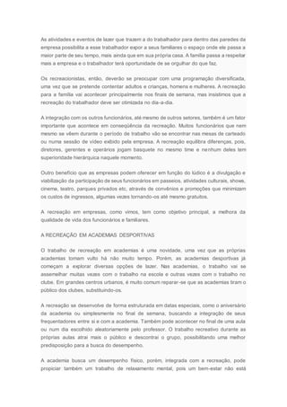 As atividades e eventos de lazer que trazem a do trabalhador para dentro das paredes da
empresa possibilita a esse trabalhador expor a seus familiares o espaço onde ele passa a
maior parte de seu tempo, mais ainda que em sua própria casa. A família passa a respeitar
mais a empresa e o trabalhador terá oportunidade de se orgulhar do que faz.
Os recreacionistas, então, deverão se preocupar com uma programação diversificada,
uma vez que se pretende contentar adultos e crianças, homens e mulheres. A recreação
para a família vai acontecer principalmente nos finais de semana, mas insistimos que a
recreação do trabalhador deve ser otimizada no dia-a-dia.
A integração com os outros funcionários, até mesmo de outros setores, também é um fator
importante que acontece em conseqüência da recreação. Muitos funcionários que nem
mesmo se vêem durante o período de trabalho vão se encontrar nas mesas de carteado
ou numa sessão de vídeo exibido pela empresa. A recreação equilibra diferenças, pois,
diretores, gerentes e operários jogam basquete no mesmo time e nenhum deles tem
superioridade hierárquica naquele momento.
Outro benefício que as empresas podem oferecer em função do lúdico é a divulgação e
viabilização da participação de seus funcionários em passeios, atividades culturais, shows,
cinema, teatro, parques privados etc, através de convênios e promoções que minimizam
os custos de ingressos, algumas vezes tornando-os até mesmo gratuitos.
A recreação em empresas, como vimos, tem como objetivo principal, a melhora da
qualidade de vida dos funcionários e familiares.
A RECREAÇÃO EM ACADEMIAS DESPORTIVAS
O trabalho de recreação em academias é uma novidade, uma vez que as próprias
academias tomam vulto há não muito tempo. Porém, as academias desportivas já
começam a explorar diversas opções de lazer. Nas academias, o trabalho vai se
assemelhar muitas vezes com o trabalho na escola e outras vezes com o trabalho no
clube. Em grandes centros urbanos, é muito comum reparar-se que as academias tiram o
público dos clubes, substituindo-os.
A recreação se desenvolve de forma estruturada em datas especiais, como o aniversário
da academia ou simplesmente no final de semana, buscando a integração de seus
frequentadores entre si e com a academia. Também pode acontecer no final de uma aula
ou num dia escolhido aleatoriamente pelo professor. O trabalho recreativo durante as
próprias aulas atrai mais o público e descontrai o grupo, possibilitando uma melhor
predisposição para a busca do desempenho.
A academia busca um desempenho físico, porém, integrada com a recreação, pode
propiciar também um trabalho de relaxamento mental, pois um bem-estar não está
 
