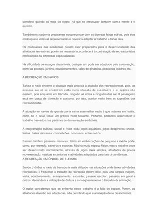 completo quando só trata do corpo; há que se preocupar também com a mente e o
espírito.
Também na academia precisamos nos preocupar com as diversas faixas etárias, pois elas
estão quase todas ali representadas e devemos adaptar o trabalho a todas elas.
Os professores das academias podem estar preparados para o desenvolvimento das
atividades recreativas, porém se necessário, acontecerá à contratação de recreacionistas
profissionais ou empresas especializadas.
Na dificuldade de espaços disponíveis, qualquer um pode ser adaptado para a.recreação,
como as piscinas, jardins, estacionamentos, salas de ginástica, pequenas quadras etc.
A RECREAÇÃO EM NAVIOS
Talvez o navio encerre a situação mais propícia à atuação dos recreacionistas, pois, as
pessoas que ali se encontram estão numa situação de expectativa e as opções não
existem, pois enquanto em trânsito, ninguém ali entra e ninguém dali sai. O passageiro
está em busca de diversão e costuma, por isso, aceitar muito bem as sugestões dos
recreacionistas.
A atuação em navios de grande porte vai se assemelhar muito à que notamos em hotéis,
como se o navio fosse um grande hotel flutuante. Portanto, podemos desenvolver o
trabalho baseados nos parâmetros da recreação em hotéis.
A programação cultural, social e física inclui jogos aquáticos, jogos desportivos, shows,
festas, bailes, gincanas, competições, concursos, entre outros.
Existem também passeios menores, feitos em embarcações de pequeno e médio porte,
como, por exemplo, saveiros e escunas. Não há muito espaço físico, mas o trabalho pode
ser desenvolvido normalmente, através de jogos mais simples, atividades de pouca
movimentação, músicas e cantorias e atividades adaptadas para tais circunstâncias.
A RECREAÇÃO EM ÔNIBUS DE TURISMO
Sendo o ônibus o meio de transporte mais utilizado nas situações onde temos atividades
recreativas, é freqüente o trabalho de recreação dentro dele, pois uma simples viagem,
visita, acantonamento, acampamento, excursão, passeio escolar, passeios em geral e
outros, demandam a utilização de ônibus e conseqüentemente o trabalho de animação.
O maior contratempo que se enfrenta nesse trabalho é a falta de espaço. Porém, as
atividades deverão ser adaptadas, não permitindo que a animação deixe de acontecer.
 