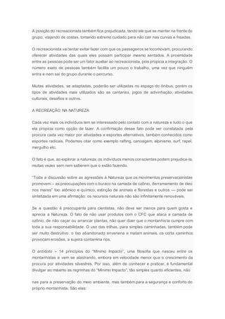 A posição do recreacionista também fica prejudicada, tendo ele que se manter na frente do
grupo, viajando de costas, tomando extremo cuidado para não cair nas curvas e freadas.
O recreacionista vai tentar evitar fazer com que os passageiros se locomovam, procurando
oferecer atividades das quais eles possam participar mesmo sentados. A proximidade
entre as pessoas pode ser um fator auxiliar ao recreacionista, pois propicia a integração. O
número exato de pessoas também facilita um pouco o trabalho, uma vez que ninguém
entra e nem sai do grupo durante o percurso.
Muitas atividades, se adaptadas, poderão ser utilizadas no espaço do ônibus, porém os
tipos de atividades mais utilizados são as cantarias, jogos de adivinhação, atividades
culturais, desafios e outros.
A RECREAÇÃO NA NATUREZA
Cada vez mais os indivíduos tem se interessado pelo contato com a natureza e tudo o que
ela propicia como opção de lazer. A confirmação desse fato pode ser constatada pela
procura cada vez maior por atividades e esportes alternativos, também conhecidos como
esportes radicais. Podemos citar como exemplo rafting, canoagem, alpinismo, surf, rapel,
mergulho etc.
O fato é que, ao explorar a natureza, os indivíduos menos conscientes podem prejudica-la,
muitas vezes sem nem saberem que o estão fazendo.
“Toda a discussão sobre as agressões à Natureza que os movimentos preservacionistas
promovem – as preocupações com o buraco na camada de ozônio, derramamento de óleo
nos mares” lixo atômico e químico, extinção de animais e florestas e outros — pode ser
sintetizada em uma afirmação: os recursos naturais não são infinitamente renováveis.
Se a questão é preocupante para cientistas, não deve ser menos para quem gosta e
aprecia a Natureza. O fato de não usar produtos com o CFC que ataca a camada de
ozônio, de não caçar ou arrancar plantas, não quer dizer que o montanhista cumpre com
toda a sua responsabilidade. O uso das trilhas, para simples caminhadas, também pode
ser muito destrutivo: o lixo abandonado envenena e matam animais, os corta caminhos
provocam erosões, a sujeira contamina rios.
O antídoto – 14 princípios do “Mínimo Impacto”, uma filosofia que nasceu entre os
montanhistas e vem se alastrando, embora em velocidade menor que o crescimento da
procura por atividades silvestres. Por isso, além de conhecer e praticar, é fundamental
divulgar ao máximo as regrinhas do “Mínimo Impacto”, tão simples quanto eficientes, não
nas para a preservação do meio ambiente, mas também para a segurança e conforto do
próprio montanhista. São elas:
 