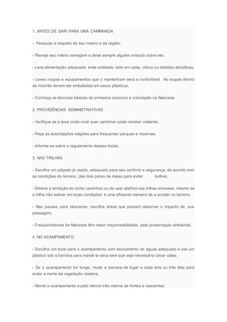 1. ANTES DE SAIR PARA UMA CAMINHADA
- Pesquise a respeito de seu roteiro e da região;
- Planeje seu roteiro selvagem e deixe sempre alguém avisado sobre ele;
- Leve alimentação adequada: evite enlatado, leite em caixa, vidros ou bebidas alcoólicas;
- Leves roupas e equipamentos que o mantenham seco e confortável. As roupas dentro
da mochila devem ser embaladas em sacos plásticos;
- Conheça as técnicas básicas de primeiros socorros e orientação na Natureza.
2. PROVIDÊNCIAS ADMINISTRATIVAS
- Verifique se a área onde você quer caminhar pode receber visitante;
- Peça as autorizações exigidas para frequentar parques e reservas;
- Informe-se sobre o regulamento desses locais.
3. NAS TRILHAS
- Escolha um calçado já usado, adequado para seu conforto e segurança, de acordo com
as condições do terreno. Use dois pares de meias para evitar bolhas;
- Elimine a tentação de cortar caminhos ou de usar atalhos nas trilhas sinuosas, mesmo se
a trilha não estiver em boas condições: é uma eficiente maneira de a erosão no terreno;
- Nas pausas para descanso, escolha áreas que possam absorver o impacto de. sua
passagem;
- Freqüentadores da Natureza têm maior responsabilidade pela preservação ambiental.
4. NO ACAMPAMENTO
- Escolha um local para o acampamento com escoamento de águas adequado e use um
plástico sob a barraca para mantê-la seca sem que seja necessário cavar valas;
- Se o acampamento for longo, mude a barraca de lugar a cada dois ou três dias para
evitar a morte da vegetação rasteira;
- Monte o acampamento a pelo menos três metros de fontes e nascentes;
 