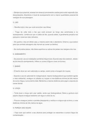- Sempre que possível, acampe em áreas já previamente usadas para evitar expansão dos
descampados; Abandone o local de acampamento com a menor quantidade possível de
vestígios de sua passagem.
5. LIXO
- Recolha todo o lixo que você encontrar nas trilhas;
- Traga de volta todo o lixo que você produzir ao longo das caminhadas e no
acampamento. Lembre-se que a coleta de lixo, quando existe, é geralmente precária nos
parques e reservas mais retirados;
- Só queime o lixo em último caso, e mesmo assim não o abandone. Enterre o que sobrar
para que animais selvagens não morram ao comer os detritos;
- Se você pratica pesca, não deixe espinhos ou sobras de peixes nas margens dos rios.
6. SANEAMENTO
- Se possível, use as instalações sanitárias disponíveis; Quando elas não existirem, afaste-
se da área do acampamento, trilhas ou cursos d’água e cave um buraco.
7. BANHO
- O banho deve ser sem sabonete ou xampu, assim como a lavagem de roupas;
- Quando o uso do sabonete for indispensável, mesmo biodegradável (que também agride
o meio ambiente), enxágue os cabelos ou roupas a uma distância mínima de três metros
do curso d’água, nunca dentro dele; Mantenha a mesma distância para jogar a espuma do
creme dental.
8. LOUÇA
- Tente lavar a louça sem usar sabão, ainda que biodegradável. Retire a gordura com
papel e depois enxágue bastante com água e areia do rio;
- Procure enxaguar pratos e panelas despejando o resíduo e a água suja na terra, a uma
distância mínima de três metros da água.
9. PUREZA DAS ÁGUAS
- Faça tudo que estiver a seu alcance para proteger as nascentes e cursos d’água da
contaminação;
 