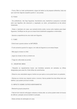 - Ferva, filtre ou trate quimicamente a água de beber ou de preparar alimentos, toda vez
que você tiver alguma suspeita quanto à sua pureza.
10. FOGO
- De preferência, não faça fogueiras. Acendendo uma, mantenha-a pequena e cercada
para que fagulhas não alcancem a vegetação ao redor, principalmente se ela estiver
ressecada;
- Deixe o machado em casa: use somente lenha caída; nunca corte madeira para fazer
fogueiras; Certifique-se de que as cinzas foram totalmente apagadas e enterradas;
- Aprecie a experiência de uma noite sem fogueira.
11. FUMO
- Evite fumar quando estiver na NATUREZA
- Fume somente quando for seguro: em volta da fogueira ou em áreas limpas
- Não jogue a brasa no chão
- Jogue as cinzas no lixo ou enterre-as
- Traga de volta todas as pontas
12 – MOUNTAIN BIKES
- Respeite os regulamentos locais: use bicicletas somente em estradas ou trilhas
designadas para esse fim. Evite trilhas de caminhantes.
- Observe uma velocidade segura: lembre-se que após a curva pode haver um pedestre.
- Reduza ao mínimo seu impacto sobre o terreno. Nunca pedale fora das trilhas nem use
atalhos, que podem provocar erosão.
13- IMPACTO SOBRE OUTROS MONTANHISTAS
- Mantenha grupos pequenos
- Fale em tom natural; evite jogos ruidosos e música alta: os outros podem estar em busca
de silêncio: poluição sonora também é poluição.
- Deixe animais de estimação em casa.
 