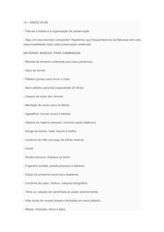 14 – ENVOLVA-SE
- Filia-se a clubes e a organização de preservação
- Seja um excursionista consciente! Repetimos que freqüentadores da Natureza tem uma
responsabilidade maior pela preservação ambiental.
MATERIAIS BÁSICOS PARA CAMINHADAS
- Mochila de tamanho suficiente para seus pertences;
- Saco de dormir;
- Plástico grosso para forrar o chão;
- Saco plástico para lixo (capacidade 20 litros)
- Casaco de nylon tipo Anorak;
- Manteiga de cacau para os lábios;
- Agasalhos, toucas, luvas e meiões;
- Objetos de higiene pessoal ( inclusive papel higiênico)
- Sunga de banho, maiô, biquíni e toalha
- Lanterna de mão com jogo de pilhas reserva;
- Cantil;
- Óculos escuros, chapéus ou boné
- Fogareiro portátil, panela pequena e talheres
- Estojo de primeiros socorros e repelente;
- Cordinha de nylon, fósforo, máquina fotográfica
- Tênis ou calçado de caminhada já usado anteriormente;
- Uma muda de roupas limpas e fechadas em saco plástico;
- Mapas, bússolas, bloco e lápis.
 