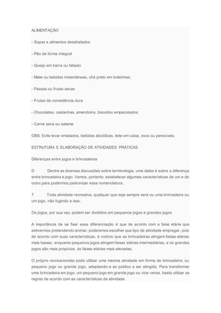 ALIMENTAÇÃO
- Sopas e alimentos desidratados
- Pão de forma integral
- Queijo em barra ou fatiado
- Mate ou bebidas instantâneas, chá preto em bolsinhas;
- Passas ou frutas secas
- Frutas de consistência dura
- Chocolates, castanhas, amendoins, biscoitos empacotados;
- Carne seca ou salame
OBS: Evite levar enlatados, bebidas alcoólicas, leite em caixa, ovos ou perecíveis.
ESTRUTURA E ELABORAÇÃO DE ATIVIDADES PRÁTICAS
Diferenças entre jogos e brincadeiras
D Dentre as diversas discussões sobre terminologia, uma delas é sobre a diferença
entre brincadeira e jogo. Vamos, portanto, estabelecer algumas características de um e de
outro para podermos padronizar essa nomenclatura.
T Toda atividade recreativa, qualquer que seja sempre será ou uma brincadeira ou
um jogo, não fugindo a isso.
Os jogos, por sua vez, podem ser divididos em pequenos jogos e grandes jogos
A importância de se fixar essa diferenciação é que de acordo com a faixa etária que
estivermos pretendendo animar, poderemos escolher que tipo de atividade empregar, pois
de acordo com suas características, é notório que as brincadeiras atingem faixas etárias
mais baixas, enquanto pequenos jogos atingem faixas etárias intermediárias, e os grandes
jogos são mais propícios, às faixas etárias mais elevadas.
O próprio recreacionista pode utilizar uma mesma atividade em forma de brincadeira, ou
pequeno jogo ou grande jogo, adaptando-a ao público a ser atingido. Para transformar
uma brincadeira em jogo, um pequeno jogo em grande jogo ou vice-versa, basta utilizar as
regras de acordo com as características da atividade.
 