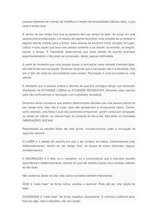 pessoa, extraindo-se o tempo de trabalho e o tempo de necessidades básicas vitais, o que
resta é tempo livre.
É dentro de seu tempo livre que as pessoas têm seu tempo de lazer. Ao surgir em uma
pessoa uma predisposição, um estado de espírito favorável, uma vontade de se dedicar a
alguma atitude voltada para o lúdico, essa pessoa se encontra numa situação de Lazer.
Lúdico é tudo aquilo que leva uma pessoa somente a se divertir, se entreter, se alegrar,
passar o tempo. É importante observarmos que esse estado de espírito acontece
espontaneamente e não pode ser provocado, talvez, apenas estimulado.
A partir do momento que uma pessoa passa a concretizar essa vontade chamada lazer,
ela está tendo sua recreação. Devemos observar que a recreação não é a atividade, mas
sim o fato de estar-se concretizando esse anseio. Recreação é uma circunstância, uma
atitude.
A atividade que a pessoa pratica e através da qual ela consegue atingir sua recreação
chamamos de ATIVIDADE LÚDICA ou ATIVIDADE RECREATIVA. Devemos estar atentos
para não confundirmos a recreação com a atividade recreativa.
Devemos ainda considerar que existem determinadas atitudes que uma pessoa dentro de
seu tempo livre, mas não é Lazer, pois não apresentam o componente lúdico. Temos,
como exemplo, uma festa à qual não queremos comparecer, porém vamos por obrigação,
ou ainda um velório, ou mesmo fazer as compras do dia-a-dia. São estas as chamadas
OBRIGAÇÕES SOCIAIS.
Repensando os estudos feitos até este ponto, conceituaremos Lazer e recreação da
seguinte maneira:
O LAZER é o estado de espírito em que o ser humano se coloca, instintivamente (não
deliberadamente), dentro do seu tempo livre, em busca do lúdico (diversão, alegria,
entretenimento).
A RECREAÇÃO é o fato, ou o momento, ou a circunstância que o indivíduo escolhe
espontânea e deliberadamente, através do qual ele satisfaz (sacia) seus anseias voltados
ao seu lazer.
Não podemos deixar de citar dois outros conceitos também importantes:
ÓCIO é “nada fazer” de forma lúdica, positiva e opcional. Pode até ser uma opção de
lazer.
OCIOSIDADE é “nada fazer” de forma negativa, compulsória. O indivíduo preferiria estar
fazendo algo, mas é impedido, não tem opção.
 