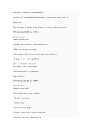 Brincadeiras com poucas regras simples;
Utilização das formas básicas de movimento (andar, correr, saltar, rolar etc.);
Estimulação;
Representação (imitações de situações conhecidas: escolinha, casinha).
APROXIMADAMENTE 4 a 6 ANOS
Características:
- Muita movimentação;
- Começa a aceitar regras e a compreendê-las;
- Maior atenção e concentração;
- Interesse por números, letras, palavras e seus significados;
- O grupo começa a ter importância.
Tipos de atividades adequadas:
Brincadeiras com ou sem regras;
Atividades de muita movimentação;
Representação.
APROXIMADAMENTE 6 a 8 ANOS
Características:
- Muita movimentação;
- Boa discriminação visual e auditiva;
- Atenção e memória;
- Aceita regras;
- Convive bem em grupo;
- Começa a definir seus próprios interesses;
- Despertar natural da competitividade.
 