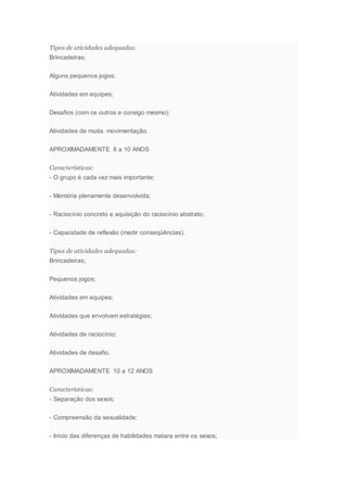 Tipos de atividades adequadas:
Brincadeiras;
Alguns pequenos jogos;
Atividades em equipes;
Desafios (com os outros e consigo mesmo);
Atividades de muita. movimentação.
APROXIMADAMENTE 8 a 10 ANOS
Características:
- O grupo é cada vez mais importante;
- Memória plenamente desenvolvida;
- Raciocínio concreto e aquisição do raciocínio abstrato;
- Capacidade de reflexão (medir conseqüências).
Tipos de atividades adequadas:
Brincadeiras;
Pequenos jogos;
Atividades em equipes;
Atividades que envolvam estratégias;
Atividades de raciocínio;
Atividades de desafio.
APROXIMADAMENTE 10 a 12 ANOS
Características:
- Separação dos sexos;
- Compreensão da sexualidade;
- Início das diferenças de habilidades matara entre os sexos;
 