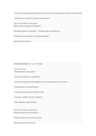 - Início das diferenças de maturidade (meninas na pré puberdade e meninos mais infantis);
- Isolam-se em pequenos grupos (“panelinhas”).
Tipos de atividades adequadas:
Menor interesse pelas brincadeiras;
Pequenos jogos em potencial; Grandes jogos simplificados;
Atividades de integração social (aproximação);
Atividades em equipes.
APROXIMADAMENTE 12 A 14 ANOS
Características:
- Revalorização sexo oposto
- Supervalorização da competição;
- Grande discrepância ele habilidades e de maturidade entre os sexos;
- Necessidade de autoafirmação;
- Falta de percepção dos limites sociais;
- Grandes conflitos de personalidade;
- São altamente influenciáveis.
Tipos de atividades adequadas:
Desvalorização das brincadeiras;
Pequenos jogos em pequena escala;
Grandes jogos em potencial.
 