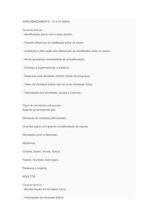 APROXIMADAMENTE 14 a 18 ANOS
Características:
- Identificação plena com o sexo oposto;
- Grande diferença de habilidade entre os sexos;
- Aceitação e discussão das diferenças de habilidades entre os sexos;
- Ainda apresenta necessidade de autoafirmação;
- Começa a supervalorizar a estética;
- Desprezo pela atividade motora (idade da preguiça);
- Visão da atividade lúdica não só como atividade física;
- Valorização das atividades sociais e culturais.
Tipos de atividades adequadas:
Esporte propriamente dito;
Gincanas de múltiplas dificuldades;
Grandes jogos com grande complexidade de regras;
Atividades junto à Natureza;
Modismos;
Cinema, teatro, shows, dança;
Festas, reuniões, bate-papo;
Passeios e viagens.
ADULTOS
Características:
- Revalorização da atividade física;
- Valorização da atividade lúdica;
 