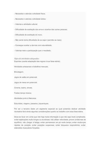- Necessita e valoriza a atividade física;
- Necessita e valoriza a atividade lúdica;
- Valoriza a atividade cultural;
- Dificuldade de aceitação dos erros e acertos das outras pessoas;
- Dificuldade de aceitação do novo;
- Não sente tanta dificuldade de se expor (permite-se mais);
- Consegue aceitar a derrota com naturalidade;
- Valoriza mais a participação que o resultado.
Tipos de atividades adequadas:
Esportes (aceita adaptação das regras à sua faixa etária);
Atividades artesanais e trabalhos manuais;
Bricolagem;
Jogos de salão em potencial;
Jogos de mesa em potencial;
Cinema, teatro, shows;
Festas dança música;
Atividades junto à Natureza;
Excursões, viagens, passeios, piqueniques.
Por ser a terceira idade um segmento especial ao qual podemos dedicar atividade
recreativa fará ainda algumas considerações quanto ao trabalho com essa faixa etária.
Deve-se levar em conta que não haja muita informação e que não seja muito complicada;
evitar explicações muito longas ou duvidosas; não utilizar velocidade; prever problemas de
equilíbrio; não chegar à fadiga; evitar permanecer em pé muito tempo; evitar mudanças
rápidas de posição; evitar posições suspensas; evitar bloqueios respiratórios; evitar
extensões musculares forçadas.
 