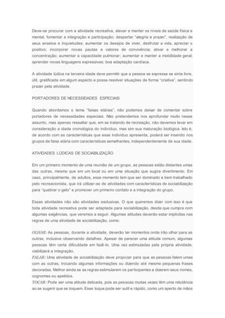 Deve-se procurar com a atividade recreativa, elevar e manter os níveis de saúde física e
mental, fomentar a integração e participação; despertar “alegria e prazer”, realização de
seus anseios e inquietudes; aumentar os desejos de viver, desfrutar a vida, apreciar o
positivo; incorporar novas pautas e valores de convivência; ativar e melhorar a
concentração; aumentar a capacidade pulmonar; aumentar e manter a mobilidade geral;
aprender novas linguagens expressivas; boa adaptação cardíaca.
A atividade lúdica na terceira idade deve permitir que a pessoa se expresse se sinta livre,
útil, gratificada em algum aspecto e possa resolver situações de forma “criativa”, sentindo
prazer pela atividade.
PORTADORES DE NECESSIDADES ESPECIAIS
Quando abordamos o tema “faixas etárias”, não podemos deixar de comentar sobre
portadores de necessidades especiais. Não pretendemos nos aprofundar muito nesse
assunto, mas apenas ressaltar que, em se tratando de recreação, não devemos levar em
consideração a idade cronológica do indivíduo, mas sim sua maturação biológica. Isto é,
de acordo com as características que esse indivíduo apresenta, poderá ser inserido nos
grupos de faixa etária com características semelhantes, independentemente de sua idade.
ATIVIDADES LÚDICAS DE SOCIABILIZAÇÃO
Em um primeiro momento de uma reunião de um grupo, as pessoas estão distantes umas
das outras, mesmo que em um local ou em uma situação que sugira divertimento. Em
caso, principalmente, de adultos, esse momento tem que ser dominado e bem trabalhado
pelo recreacionista, que irá utilizar-se de atividades com características de sociabilização
para “quebrar o gelo” e promover um primeiro contato e a integração do grupo.
Essas atividades não são atividades exclusivas. O que queremos dizer com isso é que
toda atividade recreativa pode ser adaptada para sociabilização, desde que cumpra com
algumas exigências, que veremos a seguir. Algumas atitudes deverão estar implícitas nas
regras de uma atividade de sociabilização, como:
OLHAR: As pessoas, durante a atividade, deverão ter momentos onde irão olhar para as
outras, inclusive observando detalhes. Apesar de parecer uma atitude comum, algumas
pessoas têm certa dificuldade em fazê-lo. Uma vez estimuladas pela própria atividade,
viabilizará a integração.
FALAR: Uma atividade de sociabilização deve propiciar para que as pessoas falem umas
com as outras, trocando algumas informações ou dizendo até mesmo pequenas frases
decoradas. Melhor ainda se as regras estimularem os participantes a dizerem seus nomes,
cognomes ou apelidos.
TOCAR: Pode ser uma atitude delicada, pois as pessoas muitas vezes têm uma relutância
ao se sugerir que se toquem. Esse toque pode ser sutil e rápido, como um aperto de mãos
 