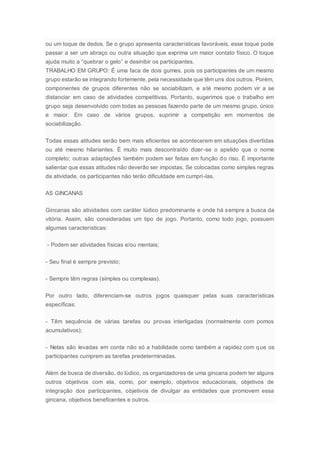 ou um toque de dedos. Se o grupo apresenta características favoráveis, esse toque pode
passar a ser um abraço ou outra situação que exprima um maior contato físico. O toque
ajuda muito a “quebrar o gelo” e desinibir os participantes.
TRABALHO EM GRUPO: É uma faca de dois gumes, pois os participantes de um mesmo
grupo estarão se integrando fortemente, pela necessidade que têm uns dos outros. Porém,
componentes de grupos diferentes não se sociabilizam, e até mesmo podem vir a se
distanciar em caso de atividades competitivas. Portanto, sugerimos que o trabalho em
grupo seja desenvolvido com todas as pessoas fazendo parte de um mesmo grupo, único
e maior. Em caso de vários grupos, suprimir a competição em momentos de
sociabilização.
Todas essas atitudes serão bem mais eficientes se acontecerem em situações divertidas
ou até mesmo hilariantes. É muito mais descontraído dizer-se o apelido que o nome
completo; outras adaptações também podem ser feitas em função do riso. É importante
salientar que essas atitudes não deverão ser impostas. Se colocadas como simples regras
da atividade, os participantes não terão dificuldade em cumpri-las.
AS GINCANAS
Gincanas são atividades com caráter lúdico predominante e onde há sempre a busca da
vitória. Assim, são consideradas um tipo de jogo. Portanto, como todo jogo, possuem
algumas características:
- Podem ser atividades físicas e/ou mentais;
- Seu final é sempre previsto;
- Sempre têm regras (simples ou complexas).
Por outro lado, diferenciam-se outros jogos quaisquer pelas suas características
específicas:
- Têm sequência de várias tarefas ou provas interligadas (normalmente com pomos
acumulativos);
- Nelas são levadas em conta não só a habilidade como também a rapidez com que os
participantes cumprem as tarefas predeterminadas.
Além de busca de diversão, do lúdico, os organizadores de uma gincana podem ter alguns
outros objetivos com ela, como, por exemplo, objetivos educacionais, objetivos de
integração dos participantes, objetivos de divulgar as entidades que promovem essa
gincana, objetivos beneficentes e outros.
 
