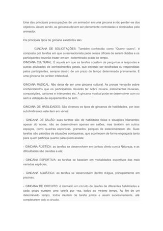 Uma das principais preocupações de um animador em uma gincana é não perder-se dos
objetivos. Assim sendo, as gincanas devem ser plenamente controladas e dominadas pelo
animador.
Os principais tipos de gincana existentes são:
GJNCANA DE SOLICITAÇÔES: Também conhecida como “Quero·-quero”, é
composta por tarefas em que o recreacionista pede coisas difíceis de serem obtidas e os
participantes deverão trazer em um determinado prazo de tempo.
GINCANA CULTURAL: É aquela em que as tarefas constam de perguntas e respostas e
outras atividades de conhecimentos gerais, que deverão ser decifradas ou respondidas
pelos participantes, sempre dentro de um prazo de tempo determinado previamente. É
uma gincana de caráter intelectual.
GINCANA MUSICAL: Não deixa de ser uma gincana cultural. As provas versarão sobre
conhecimentos que os participantes deverão ter sobre música, instrumentos musicais,
composições, cantores e intérpretes etc. A gincana musical pode se desenvolver com ou
sem a utilização de equipamentos de som.
GINCANA DE HABILIDADES: São diversos os tipos de gincanas de habilidades, por isso
subdividiremos este item em vários:
- GINCANA DE SALÃO: suas tarefas são de habilidade física e situações hilariantes;
apesar do nome, não se desenvolvem apenas em salões, mas também em outros
espaços, como quadras esportivas, gramados, parques de estacionamento etc. Suas
tarefas são paródias de situações corriqueiras, que acontecem de forma engraçada tanto
para quem participa quanto para quem assiste;
- GINCANA RÚSTICA: as tarefas se desenvolvem em contato direto com a Natureza, e as
dificuldades são devidas a ela;
- GINCANA ESPORTIVA: as tarefas se baseiam em modalidades esportivas das mais
variadas espécies;
- GINCANA AQUÁTICA: as tarefas se desenvolvem dentro d’água, principalmente em
piscinas;
- GINCANA DE CIRCUITO: é montado um circuito de tarefas de diferentes habilidades e
cada grupo cumpre uma tarefa por vez, todos ao mesmo tempo. Ao fim de um
determinado tempo, todos mudam de tarefa juntos e assim sucessivamente, até
completarem todo o circuito.
 