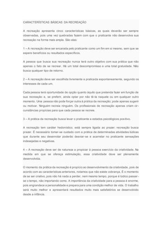CARACTERÍSTICAS BÁSICAS DA RECREAÇÃO
A recreação apresenta cinco características básicas, as quais deverão ser sempre
observadas, pois uma vez quebradas fazem com que o praticante não desenvolva sua
recreação na forma mais ampla. São elas:
1 – A recreação deve ser encarada pelo praticante como um fim em si mesmo, sem que se
espere benefícios ou resultados específicos.
A pessoa que busca sua recreação nunca terá outro objetivo com sua prática que não
apenas o fato de se recrear. Há um total descompromisso e uma total gratuidade. Não
busca qualquer tipo de retorno.
2 – A recreação deve ser escolhida livremente e praticada espontaneamente, segundo os
interesses de cada um.
Cada pessoa terá oportunidade de opção quanto àquilo que pretenda fazer em função de
sua recreação e, se preferir, ainda optar por não tê-la naquele ou em qualquer outro
momento. Uma pessoa não pode forçar outra à prática da recreação; pode apenas sugerir
ou motivar. Ninguém recreia ninguém. Os profissionais de recreação apenas criam cir-
cunstâncias propícias para que cada pessoa se recreie.
3 – A prática da recreação busca levar o praticante a estados psicológicos positivo.
A recreação tem caráter hedonístico; está sempre ligada ao prazer; recreação busca
prazer. É necessário tomar-se cuidado com a prática de determinadas atividades lúdicas
que durante seu desenrolar poderão desviar-se e acarretar no praticante sensações
indesejadas e negativas.
4 – A recreação deve ser de natureza a propiciar à pessoa exercício da criatividade. Na
medida em que se ofereça estimulação, essa criatividade deve ser plenamente
desenvolvida.
O momento da prática da recreação é propício ao desenvolvimento da criatividade, pois de
acordo com as características anteriores, notamos que não existe cobrança, É o momento
de se ser criativo, pois não há nada a perder, nem mesmo tempo, porque é lúdico passar -
se o tempo, não importando como. A importância da criatividade para a pessoa é enorme,
pois engrandece a personalidade e prepara para uma condição melhor de vida. O trabalho
será muito melhor e apresentará resultados muito mais satisfatórios se desenvolvido
desde a infância.
 