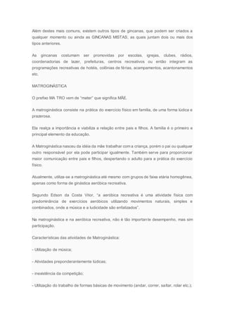 Além destes mais comuns, existem outros tipos de gincanas, que podem ser criados a
qualquer momento ou ainda as GINCANAS MISTAS, as quais juntam dois ou mais dos
tipos anteriores.
As gincanas costumam ser promovidas por escolas, igrejas, clubes, rádios,
coordenadorias de lazer, prefeituras, centros recreativos ou então integram as
programações recreativas de hotéis, colônias de férias, acampamentos, acantonamentos
etc.
MATROGINÁSTICA
O prefixo MA TRO vem de “mater” que significa MÃE.
A matroginástica consiste na prática do exercício físico em família, de uma forma lúdica e
prazerosa.
Ela realça a importância e viabiliza a relação entre pais e filhos. A família é o primeiro e
principal elemento da educação.
A Matroginástica nasceu da idéia da mãe trabalhar com a criança, porém o pai ou qualquer
outro responsável por ela pode participar igualmente. Também serve para proporcionar
maior comunicação entre pais e filhos, despertando o adulto para a prática do exercício
físico.
Atualmente, utiliza-se a matroginástica até mesmo com grupos de faixa etária homogênea,
apenas como forma de ginástica aeróbica recreativa.
Segundo Edson da Costa Vitor, “a aeróbica recreativa é uma atividade física com
predominância de exercícios aeróbicos utilizando movimentos naturais, simples e
combinados, onde a música e a ludicidade são enfatizados”.
Na matroginástica e na aeróbica recreativa, não é tão importante desempenho, mas sim
participação.
Características das atividades de Matroginástica:
- Utilização de música;
- Atividades preponderantemente lúdicas;
- inexistência da competição;
- Utilização do trabalho de formas básicas de movimento (andar, correr, saltar, rolar etc.);
 