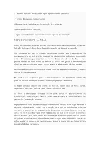 - Trabalhos manuais, confecção de pipas, aproveitamento de sucata;
- Torneios de jogos de mesa em geral;
- Representação, teatralização, dramatização, improvisação;
- Rodas e brincadeiras cantadas;
- Jogos e brincadeiras de pouco deslocamento e pouca movimentação.
RODAS E BRINCADEIRAS CANTADAS
Rodas e brincadeiras cantadas, por mais estudos que se tenha feito quanto às diferenças,
hoje são sinônimos, independente de posicionamento, participação e execução.
São atividades em que os próprios participantes cantam, sem a necessidade de
acompanhamento de instrumentos musicais ou equipamentos eletrônicos, e nas quais
existem brincadeiras que dependem da música. Essas brincadeiras são feitas com a
própria melodia ou com a letra da música, ou ainda com gestos e movimentações
divertidas. Vale ressaltar que se não houver a música, a brincadeira não tem sentido.
Quando nenhuma atividade recreativa parece caber em determinado momento, a música
ainda é de grande utilidade.
Não existe ocasião específica para o desenvolvimento de uma brincadeira cantada. Ela
pode ser utilizada a qualquer momento em urna programação recreativa.
As rodas cantadas atraem não apenas as crianças, porém todas as faixas etárias,
dependendo sempre do enfoque que o recreacionista dá a elas.
As rodas e brincadeiras cantadas podem ainda ajudar no desenvolvimento da
sociabilização, aprendizagem motora (ritmo, coordenação) e desenvolvimento de
percepções (observação, atenção).
O procedimento ao se ensinar uma roda ou brincadeira cantada a um grupo deve ser o
seguinte: primeiramente, cantar toda a canção para que os participantes sintam-se
motivados a aprendê-la; em seguida, cantar juntamente com os participantes verso por
verso, repetindo quantas vezes forem necessárias, até que todos tenham aprendido a
melodia e o ritmo; não bater palmas enquanto estiver ensinando, pois o som das palmas
atrapalha o entendimento da pronúncia das palavras; após terem aprendido a canção, só
então acoplar os gestos e as movimentações pouco a pouco, até que todos tenham
incorporado toda a mensagem.
 