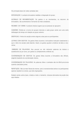 Os principais tipos de rodas cantadas são:
INTEGRAÇÃO: A própria brincadeira viabiliza a integração do grupo;
ACÚMULO DE MOVIMENTAÇÃO: Os gestos e os movimentos, no decorrer da
brincadeira, vão aumentando e tornando-se mais complexos;
REUNIÃO DA TURMA: A própria música sugere que as pessoas se agrupem;
CANONES: Divide-se a turma em grupos menores e cada grupo canta com uma certa
defasagem de tempo em relação ao grupo anterior;
DIDÁTICAS: A letra da canção ensina alguma coisa para os participantes;
LETRAS COM GESTOS: Os gestos feitos durante a brincadeira traduzem exatamente o
que a letra da canção está dizendo. Assim, os gestos ajudam a lembrar da letra e vice-
versa;
OMISSÂO DE PALAVRAS: Aos poucos se vão retirando palavras da música e
substituindo-as por sons, por gestos ou simplesmente omitindo-as;
COORDENAÇÃO DE GESTOS: Os gestos feitos durante a brincadeira são difíceis,
exigindo bastante da coordenação motora.
COORDENAÇÃO DE PALAVRAS: As palavras ditas e cantadas são de difícil pronúncia
quando colocadas juntas.
REPETIÇÃO: São as mais fáceis de ensinar, pois o recreacionista canta e os participantes
apenas repetem os versos, que são engraçados.
Existem ainda outros tipos, criados a todo o momento, inclusive derivados da junção dos
aqui citados.
 
