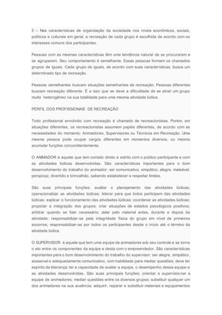 5 – Nas características de organização da sociedade nos níveis econômicos, sociais,
políticos e culturais em geral, a recreação de cada grupo é escolhida de acordo com os
interesses comuns dos participantes.
Pessoas com as mesmas características têm uma tendência natural de se procurarem e
se agruparem. Seu comportamento é semelhante. Essas pessoas formam os chamados
grupos de iguais. Cada grupo de iguais, de acordo com suas características, busca um
determinado tipo de recreação.
Pessoas semelhantes buscam situações semelhantes de recreação. Pessoas diferentes
buscam recreação diferente. É a isso que se deve a dificuldade de se atrair um grupo
muito heterogêneo na sua totalidade para uma mesma atividade lúdica.
PERFIL DOS PROFISSIONAIS DE RECREAÇÃO
Todo profissional envolvido com recreação é chamado de recreacionistas. Porém, em
situações diferentes, os recreacionistas assumem papéis diferentes, de acordo com as
necessidades do momento: Animadores, Supervisores ou Técnicos em Recreação. Uma
mesma pessoa pode ocupar cargos diferentes em momentos diversos, ou mesmo
acumular funções concomitantemente.
O ANIMADOR é aquele que tem contato direto e estrito com o público participante e com
as atividades lúdicas desenvolvidas. São características importantes para o bom
desenvolvimento do trabalho do animador: ser comunicativo, simpático, alegre, maleável,
perspicaz, divertido e brincalhão, sabendo estabelecer e respeitar limites.
São suas principais funções: auxiliar o planejamento das atividades lúdicas;
operacionalizar as atividades lúdicas; liderar para que todos participem das atividades
lúdicas; explicar o funcionamento das atividades lúdicas; coordenar as atividades lúdicas;
propiciar a integração dos grupos; criar situações de estados psicológicos positivos;
arbitrar quando se fizer necessário; zelar pelo material antes, durante e depois da
atividade; responsabilizar-se pela integridade física do grupo em nível de primeiros
socorros; responsabilizar-se por todos os participantes desde o início até o término da
atividade lúdica.
O SUPERVISOR é aquele que tem uma equipe de animadores sob seu controle e se torna
o elo entre os componentes da equipe e desta com o empreendedor. São características
importantes para o bom desenvolvimento do trabalho do supervisor: ser alegre, simpático,
acessível e adequadamente comunicativo, com habilidade para mediar questões; deve ter
espírito de liderança; ter a capacidade de avaliar a equipe, o desempenho dessa equipe e
as atividades desenvolvidas. São suas principais funções: orientar e supervisionar a
equipe de animadores; mediar questões entre os diversos grupos; substituir qualquer um
dos animadores na sua ausência; adquirir, reparar e substituir materiais e equipamentos
 