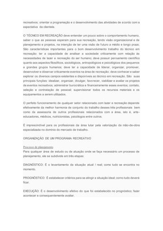 recreativos; orientar a programação e o desenvolvimento das atividades de acordo com a
expectativa da clientela.
O TÉCNICO EM RECREAÇÃO deve entender um pouco sobre o comportamento humano,
saber o que as pessoas esperam para sua recreação, tendo visão organizacional e de
planejamento e projetos, na intenção de ter uma visão de futuro a médio e longo prazo.
São características importantes para o bom desenvolvimento trabalho do técnico em
recreação: ter a capacidade de analisar a sociedade criticamente com relação às
necessidades de lazer e recreação do ser humano; deve possuir pensamento científico
quanto aos aspectos filosóficos, sociológicos, antropológicos e psicológicos dos pequenos
e grandes grupos humanos; deve ter a capacidade de liderar, organizar, promover,
desenvolver e observar criticamente eventos na área de recreação; deve conhecer e saber
explorar os diversos campos existentes e disponíveis ao técnico em recreação. São suas
principais funções: idealizar, organizar, divulgar, favorecer, viabilizar e avaliar os projetos
de eventos recreativos; administrar burocrática e financeiramente esses eventos; contato,
seleção e contratação de pessoal; supervisionar todos os recursos materiais e os
equipamentos a serem utilizados.
O perfeito funcionamento de qualquer setor relacionado com lazer e recreação depende
efetivamente da melhor harmonia de conjunto do trabalho desses três profissionais bem
como da assessoria de outros profissionais relacionados com a área, isto é, arte-
educadores, médicos, nutricionistas, psicólogos entre outros.
É imprescindível para os profissionais da área lutar pela valorização da mão-de-obra
especializada no domínio do mercado de trabalho.
ORGANIZAÇÃO DE UM PROGRAMA RECREATIVO
Processo de planejamento
Para qualquer área de estudo ou de atuação onde se faça necessário um processo de
planejamento, ele se subdivide em três etapas:
DIAGNÓSTICO: É o levantamento da situação atual / real; como tudo se encontra no
momento.
PROGNÓSTICO: É estabelecer critérios para se atingir a situação ideal; corno tudo deverá
ficar.
EXECUÇÃO: É o desenvolvimento efetivo do que foi estabelecido no prognóstico; fazer
acontecer e consequentemente avaliar.
 