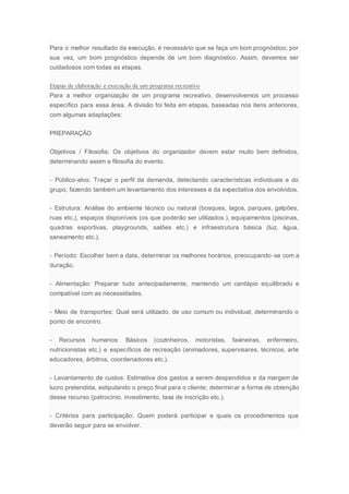 Para o melhor resultado da execução, é necessário que se faça um bom prognóstico; por
sua vez, um bom prognóstico depende de um bom diagnóstico. Assim, devemos ser
cuidadosos com todas as etapas.
Etapas de elaboração e execução de um programa recreativo
Para a melhor organização de um programa recreativo, desenvolvemos um processo
específico para essa área. A divisão foi feita em etapas, baseadas nos itens anteriores,
com algumas adaptações:
PREPARAÇÃO
Objetivos / Filosofia: Os objetivos do organizador devem estar muito bem definidos,
determinando assim a filosofia do evento.
- Público-alvo: Traçar o perfil da demanda, detectando características individuais e do
grupo, fazendo também um levantamento dos interesses e da expectativa dos envolvidos.
- Estrutura: Análise do ambiente técnico ou natural (bosques, lagos, parques, galpões,
ruas etc.), espaços disponíveis (os que poderão ser utilizados ), equipamentos (piscinas,
quadras esportivas, playgrounds, salões etc.) e infraestrutura básica (luz, água,
saneamento etc.).
- Período: Escolher bem a data, determinar os melhores horários, preocupando-se com a
duração.
- Alimentação: Preparar tudo antecipadamente, mantendo um cardápio equilibrado e
compatível com as necessidades.
- Meio de transportes: Qual será utilizado, de uso comum ou individual, determinando o
ponto de encontro.
- Recursos humanos: Básicos (cozinheiros, motoristas, faxineiras, enfermeiro,
nutricionistas etc.) e específicos de recreação (animadores, supervisares, técnicos, arte
educadores, árbitros, coordenadores etc.).
- Levantamento de custos: Estimativa dos gastos a serem despendidos e da margem de
lucro pretendida, estipulando o preço final para o cliente; determinar a forma de obtenção
desse recurso (patrocínio, investimento, taxa de inscrição etc.).
- Critérios para participação: Quem poderá participar e quais os procedimentos que
deverão seguir para se envolver.
 