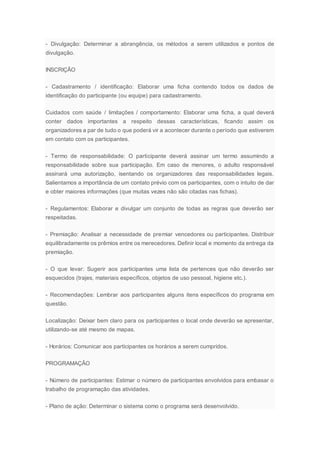 - Divulgação: Determinar a abrangência, os métodos a serem utilizados e pontos de
divulgação.
INSCRIÇÃO
- Cadastramento / identificação: Elaborar uma ficha contendo todos os dados de
identificação do participante (ou equipe) para cadastramento.
Cuidados com saúde / limitações / comportamento: Elaborar uma ficha, a qual deverá
conter dados importantes a respeito dessas características, ficando assim os
organizadores a par de tudo o que poderá vir a acontecer durante o período que estiverem
em contato com os participantes.
- Termo de responsabilidade: O participante deverá assinar um termo assumindo a
responsabilidade sobre sua participação. Em caso de menores, o adulto responsável
assinará uma autorização, isentando os organizadores das responsabilidades legais.
Salientamos a importância de um contato prévio com os participantes, com o intuito de dar
e obter maiores informações (que muitas vezes não são citadas nas fichas).
- Regulamentos: Elaborar e divulgar um conjunto de todas as regras que deverão ser
respeitadas.
- Premiação: Analisar a necessidade de premiar vencedores ou participantes. Distribuir
equilibradamente os prêmios entre os merecedores. Definir local e momento da entrega da
premiação.
- O que levar: Sugerir aos participantes uma lista de pertences que não deverão ser
esquecidos (trajes, materiais específicos, objetos de uso pessoal, higiene etc.).
- Recomendações: Lembrar aos participantes alguns itens específicos do programa em
questão.
Localização: Deixar bem claro para os participantes o local onde deverão se apresentar,
utilizando-se até mesmo de mapas.
- Horários: Comunicar aos participantes os horários a serem cumpridos.
PROGRAMAÇÃO
- Número de participantes: Estimar o número de participantes envolvidos para embasar o
trabalho de programação das atividades.
- Plano de ação: Determinar o sistema como o programa será desenvolvido.
 