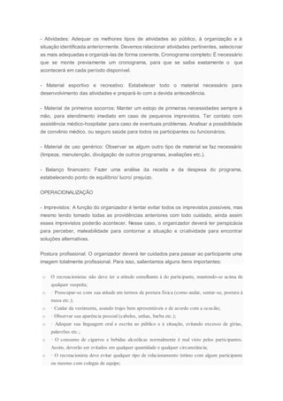 - Atividades: Adequar os melhores tipos de atividades ao público, à organização e à
situação identificada anteriormente. Devemos relacionar atividades pertinentes, selecionar
as mais adequadas e organizá-las de forma coerente. Cronograma completo: É necessário
que se monte previamente um cronograma, para que se saiba exatamente o que
acontecerá em cada período disponível.
- Material esportivo e recreativo: Estabelecer todo o material necessário para
desenvolvimento das atividades e prepará-lo com a devida antecedência.
- Material de primeiros socorros: Manter um estojo de primeiras necessidades sempre à
mão, para atendimento imediato em caso de pequenos imprevistos. Ter contato com
assistência médico-hospitalar para caso de eventuais problemas. Analisar a possibilidade
de convênio médico. ou seguro saúde para todos os participantes ou funcionários.
- Material de uso genérico: Observar se algum outro tipo de material se faz necessário
(limpeza, manutenção, divulgação de outros programas, avaliações etc.).
- Balanço financeiro: Fazer uma análise da receita e da despesa do programa,
estabelecendo ponto de equilíbrio/ lucro/ prejuízo.
OPERACIONALIZAÇÃO
- Imprevistos: A função do organizador é tentar evitar todos os imprevistos possíveis, mas
mesmo tendo tomado todas as providências anteriores com todo cuidado, ainda assim
esses imprevistos poderão acontecer. Nesse caso, o organizador deverá ter perspicácia
para perceber, maleabilidade para contornar a situação e criatividade para encontrar
soluções alternativas.
Postura profissional: O organizador deverá ter cuidados para passar ao participante uma
imagem totalmente profissional. Para isso, salientamos alguns itens importantes:
o O recreacionistas não deve ter a atitude semelhante à do participante, mantendo-se acima de
qualquer suspeita;
o · Preocupar-se com sua atitude em termos de postura física (como andar, sentar-se, postura à
mesa etc.);
o · Cuidar da vestimenta, usando trajes bem apresentáveis e de acordo com a ocasião;
o · Observar sua aparência pessoal (cabelos, unhas, barba etc.);
o · Adequar sua linguagem oral e escrita ao público e à situação, evitando excesso de gírias,
palavrões etc.;
o · O consumo de cigarros e bebidas alcoólicas normalmente é mal visto pelos participantes.
Assim, deverão ser evitados em qualquer quantidade e qualquer circunstância;
o · O recreacionista deve evitar qualquer tipo de relacionamento íntimo com algum participante
ou mesmo com colegas de equipe;
 