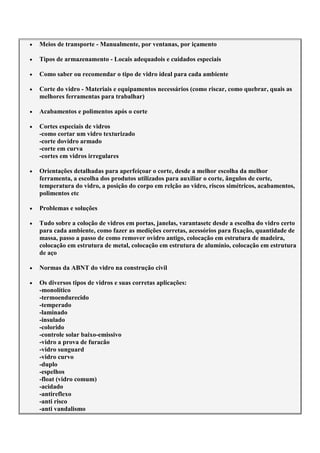 Meios de transporte - Manualmente, por ventanas, por içamento
Tipos de armazenamento - Locais adequadois e cuidados especiais
Como saber ou recomendar o tipo de vidro ideal para cada ambiente
Corte do vidro - Materiais e equipamentos necessários (como riscar, como quebrar, quais as
melhores ferramentas para trabalhar)
Acabamentos e polimentos após o corte
Cortes especiais de vidros
-como cortar um vidro texturizado
-corte dovidro armado
-corte em curva
-cortes em vidros irregulares
Orientações detalhadas para aperfeiçoar o corte, desde a melhor escolha da melhor
ferramenta, a escolha dos produtos utilizados para auxiliar o corte, ângulos de corte,
temperatura do vidro, a posição do corpo em relção ao vidro, riscos simétricos, acabamentos,
polimentos etc
Problemas e soluções
Tudo sobre a coloção de vidros em portas, janelas, varantasetc desde a escolha do vidro certo
para cada ambiente, como fazer as medições corretas, acessórios para fixação, quantidade de
massa, passo a passo de como remover ovidro antigo, colocação em estrutura de madeira,
colocação em estrutura de metal, colocação em estrutura de alumínio, colocação em estrutura
de aço
Normas da ABNT do vidro na construção civil
Os diversos tipos de vidros e suas corretas aplicações:
-monolítico
-termoendurecido
-temperado
-laminado
-insulado
-colorido
-controle solar baixo-emissivo
-vidro a prova de furacão
-vidro sunguard
-vidro curvo
-duplo
-espelhos
-float (vidro comum)
-acidado
-antireflexo
-anti risco
-anti vandalismo
 