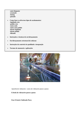 -auto limpante
-aramado
-fusing
-jateado
Como fazer os diversos tipos de acabamentos:
-lapidado reto
-polido reto
-meia cada
-meia cana polido
-bizote lapidado
-bizote polido
-filetado
Instruções e técnicas de envidraçamento
Envidraçamento estrutural de solicone
Instruções de controle de qualidade e insspenção
Normas de manuseio e aplicações
Apostila de vidraceiro - curso de vidraceiro passo a passo
E-book de vidraceiro passo a passo
Esse E-book é Indicado Para:
 