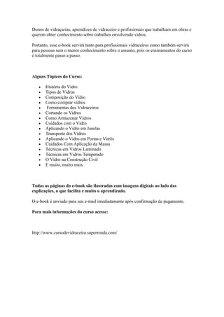 Donos de vidraçarias, aprendizes de vidraceiro e profissionais que trabalham em obras e
querem obter conhecimento sobre trabalhos envolvendo vidros.
Portanto, esse e-book servirá tanto para profissionais vidraceiros como também servirá
para pessoas sem o menor conhecimento sobre o assunto, pois os ensinamentos do curso
é totalmente passo a passo.
Alguns Tópicos do Curso:
História do Vidro
Tipos de Vidros
Composição do Vidro
Como comprar vidros
Ferramentas dos Vidraceiros
Cortando os Vidros
Como Armazenar Vidros
Cuidados com o Vidro
Aplicando o Vidro em Janelas
Transporte dos Vidros
Aplicando o Vidro em Portas e Vitrôs
Cuidados Com Aplicação da Massa
Técnicas em Vidros Laminado
Técnicas em Vidros Temperado
O Vidro na Construção Civil
E muito, muito mais.
Todas as páginas do e-book são ilustradas com imagens digitais ao lado das
explicações, o que facilita e muito o aprendizado.
O e-book é enviado para seu e-mail imediatamente após confirmação de pagamento.
Para mais informações do curso acesse:
http://www.cursodevidraceiro.superrenda.com/
 