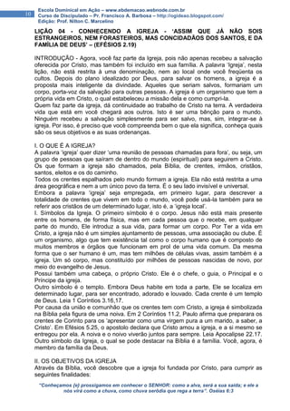 “Conheçamos {e} prossigamos em conhecer o SENHOR: como a alva, será a sua saída; e ele a
nós virá como a chuva, como chuva serôdia que rega a terra”. Oséias 6:3
10
Escola Dominical em Ação – www.ebdemacao.webnode.com.br
Curso de Discipulado – Pr. Francisco A. Barbosa – http://ogideao.blogspot.com/
Edição: Prof. Nilton C. Marcelino
LIÇÃO 04 - CONHECENDO A IGREJA - ‘ASSIM QUE JÁ NÃO SOIS
ESTRANGEIROS, NEM FORASTEIROS, MAS CONCIDADÃOS DOS SANTOS, E DA
FAMÍLIA DE DEUS’ – (EFÉSIOS 2.19)
INTRODUÇÃO - Agora, você faz parte da Igreja, pois não apenas recebeu a salvação
oferecida por Cristo, mas também foi incluído em sua família. A palavra ‘Igreja’, nesta
lição, não está restrita à uma denominação, nem ao local onde você freqüenta os
cultos. Depois do plano idealizado por Deus, para salvar os homens, a igreja é a
proposta mais inteligente da divindade. Aqueles que seriam salvos, formariam um
corpo, porta-voz da salvação para outras pessoas. A igreja é um organismo que tem a
própria vida em Cristo, o qual estabeleceu a missão dela e como cumpri-la.
Quem faz parte da igreja, dá continuidade ao trabalho de Cristo na terra. A verdadeira
vida que está em você chegará aos outros. Isto é ser uma bênção para o mundo.
Ninguém recebeu a salvação simplesmente para ser salvo, mas, sim, integrar-se à
igreja. Por isso, é preciso que você compreenda bem o que ela significa, conheça quais
são os seus objetivos e as suas ordenanças.
I. O QUE É A IGREJA?
A palavra ‘igreja’ quer dizer ‘uma reunião de pessoas chamadas para fora’, ou seja, um
grupo de pessoas que saíram de dentro do mundo (espiritual) para seguirem a Cristo.
Os que formam a igreja são chamados, pela Bíblia, de crentes, irmãos, cristãos,
santos, eleitos e os do caminho.
Todos os crentes espalhados pelo mundo formam a igreja. Ela não está restrita a uma
área geográfica e nem a um único povo da terra. É o seu lado invisível e universal.
Embora a palavra ‘igreja’ seja empregada, em primeiro lugar, para descrever a
totalidade de crentes que vivem em todo o mundo, você pode usá-la também para se
referir aos cristãos de um determinado lugar, isto é, a ‘igreja local’.
I. Símbolos da Igreja. O primeiro símbolo é o corpo. Jesus não está mais presente
entre os homens, de forma física, mas em cada pessoa que o recebe, em qualquer
parte do mundo, Ele introduz a sua vida, para formar um corpo. Por Ter a vida em
Cristo, a igreja não é um simples ajuntamento de pessoas, uma associação ou clube. É
um organismo, algo que tem existência tal como o corpo humano que é composto de
muitos membros e órgãos que funcionam em prol de uma vida comum. Da mesma
forma que o ser humano é um, mas tem milhões de células vivas, assim também é a
igreja. Um só corpo, mas constituído por milhões de pessoas nascidas de novo, por
meio do evangelho de Jesus.
Possui também uma cabeça, o próprio Cristo. Ele é o chefe, o guia, o Principal e o
Príncipe da igreja.
Outro símbolo é o templo. Embora Deus habite em toda a parte, Ele se localiza em
determinado lugar, para ser encontrado, adorado e louvado. Cada crente é um templo
de Deus. Leia 1 Coríntios 3.16,17.
Por causa da união e comunhão que os crentes tem com Cristo, a igreja é simbolizada
na Bíblia pela figura de uma noiva. Em 2 Coríntios 11.2, Paulo afirma que preparara os
crentes de Corinto para os ‘apresentar como uma virgem pura a um marido, a saber, a
Cristo’. Em Efésios 5.25, o apostolo declara que Cristo amou a igreja, e a si mesmo se
entregou por ela. A noiva e o noivo viverão juntos para sempre. Leia Apocalipse 22.17.
Outro símbolo da Igreja, o qual se pode destacar na Bíblia é a família. Você, agora, é
membro da família da Deus.
II. OS OBJETIVOS DA IGREJA
Através da Bíblia, você descobre que a igreja foi fundada por Cristo, para cumprir as
seguintes finalidades:
 